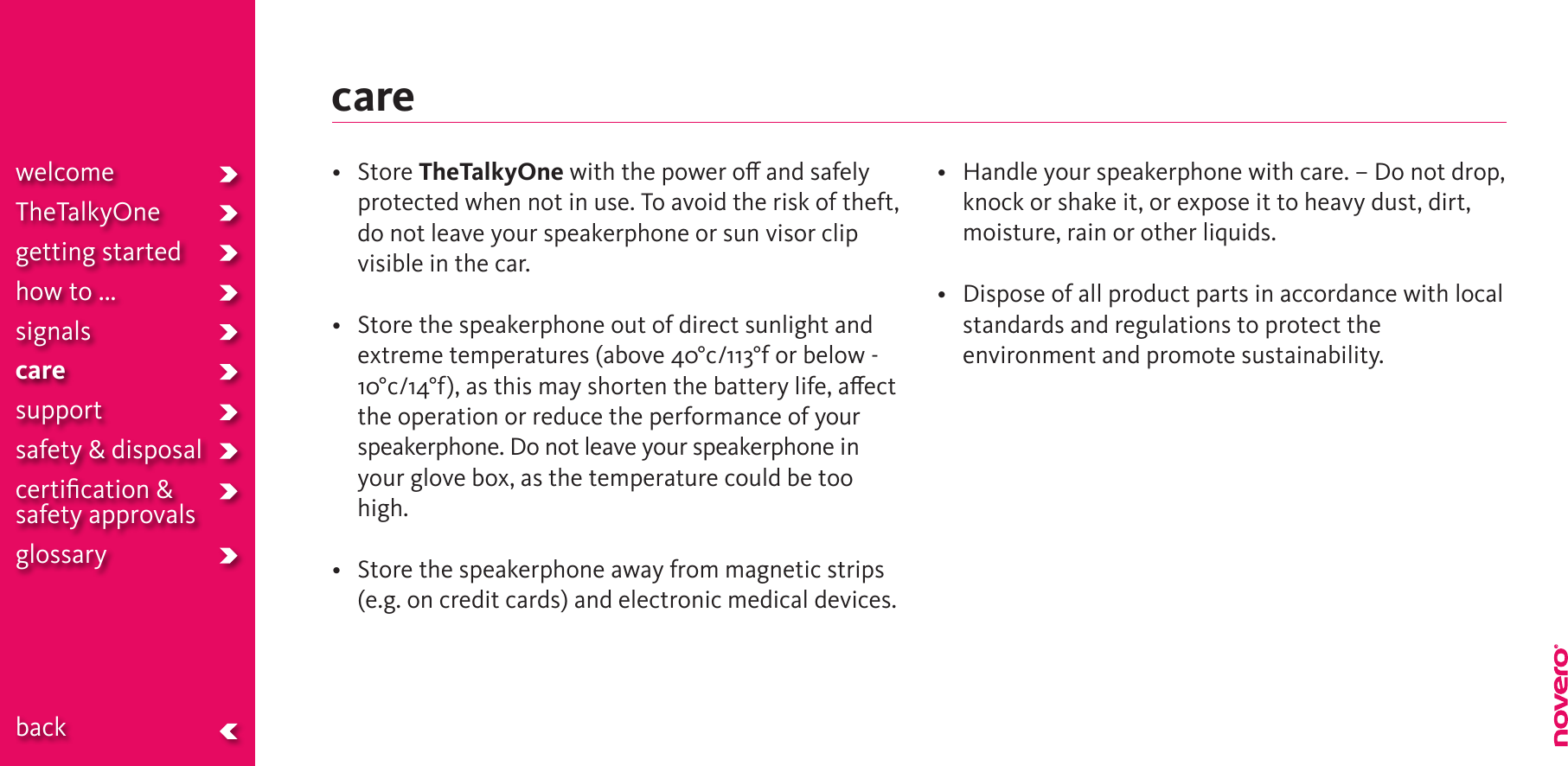 care• StoreTheTalkyOne with the power o and safely protected when not in use. To avoid the risk of theft, do not leave your speakerphone or sun visor clip visible in the car. • Storethespeakerphoneoutofdirectsunlightandextreme temperatures (above 40°c/113°f or below -10°c/14°f), as this may shorten the battery life, aect the operation or reduce the performance of your speakerphone. Do not leave your speakerphone in your glove box, as the temperature could be too high. • Storethespeakerphoneawayfrommagneticstrips(e.g. on credit cards) and electronic medical devices.• Handleyourspeakerphonewithcare.–Donotdrop,knock or shake it, or expose it to heavy dust, dirt, moisture, rain or other liquids.• Disposeofallproductpartsinaccordancewithlocalstandards and regulations to protect the environment and promote sustainability.welcomeTheTalkyOnegetting startedhow to ...signalscaresupportsafety &amp; disposalcertiﬁcation &amp;  safety approvals glossary  back