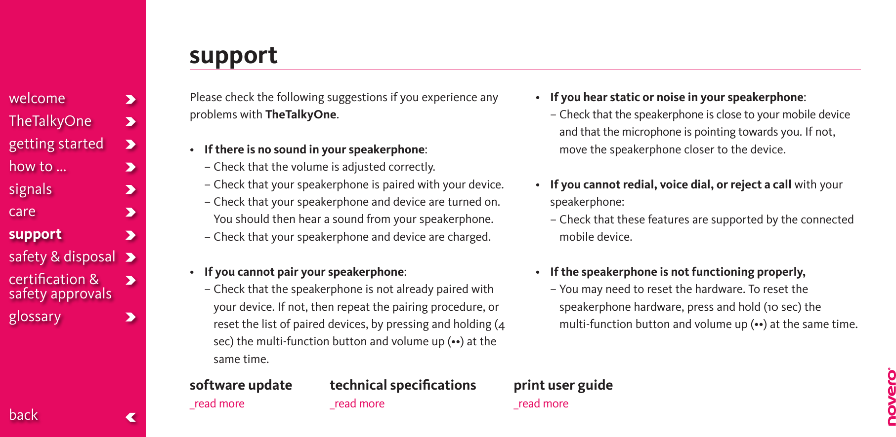 supportPlease check the following suggestions if you experience any problems with TheTalkyOne.•  If there is no sound in your speakerphone:  – Check that the volume is adjusted correctly.  –  Check that your speakerphone is paired with your device.  –  Check that your speakerphone and device are turned on. You should then hear a sound from your speakerphone.  –  Check that your speakerphone and device are charged.• If you cannot pair your speakerphone:  –  Check that the speakerphone is not already paired with your device. If not, then repeat the pairing procedure, or reset the list of paired devices, by pressing and holding (4 sec)themulti-functionbuttonandvolumeup(••)atthesame time. • If you hear static or noise in your speakerphone:  –  Check that the speakerphone is close to your mobile device and that the microphone is pointing towards you. If not, move the speakerphone closer to the device.• If you cannot redial, voice dial, or reject a call with your speakerphone:  –  Check that these features are supported by the connected mobile device.• If the speakerphone is not functioning properly,  –  You may need to reset the hardware. To reset the speakerphone hardware, press and hold (10 sec) the  multi-functionbuttonandvolumeup(••)atthesametime.welcomeTheTalkyOnegetting startedhow to ...signalscaresupportsafety &amp; disposalcertiﬁcation &amp;  safety approvals glossary  backprint user guide_read moretechnical speciﬁcations_read moresoftware update_read more