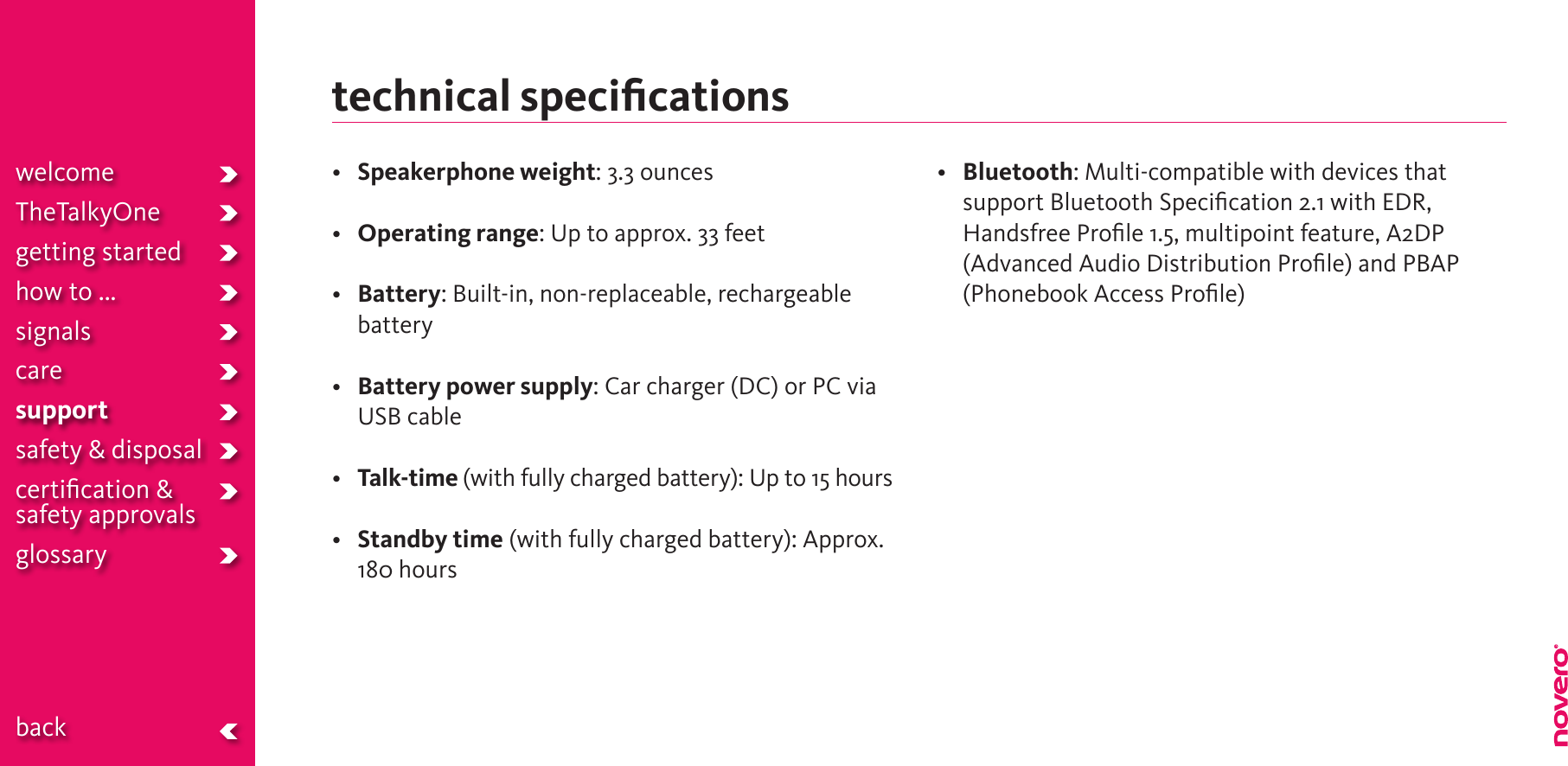 technical speciﬁcations• Speakerphone weight: 3.3 ounces• Operating range: Up to approx. 33 feet• Battery: Built-in, non-replaceable, rechargeable battery• Battery power supply: Car charger (DC) or PC via USB cable• Talk-time (with fully charged battery): Up to 15 hours• Standby time (with fully charged battery): Approx. 180 hours• Bluetooth: Multi-compatible with devices that support Bluetooth Speciﬁcation 2.1 with EDR, HandsfreeProle1.5,multipointfeature,A2DP(Advanced Audio Distribution Proﬁle) and PBAP (Phonebook Access Proﬁle)welcomeTheTalkyOnegetting startedhow to ...signalscaresupportsafety &amp; disposalcertiﬁcation &amp;  safety approvals glossary  back