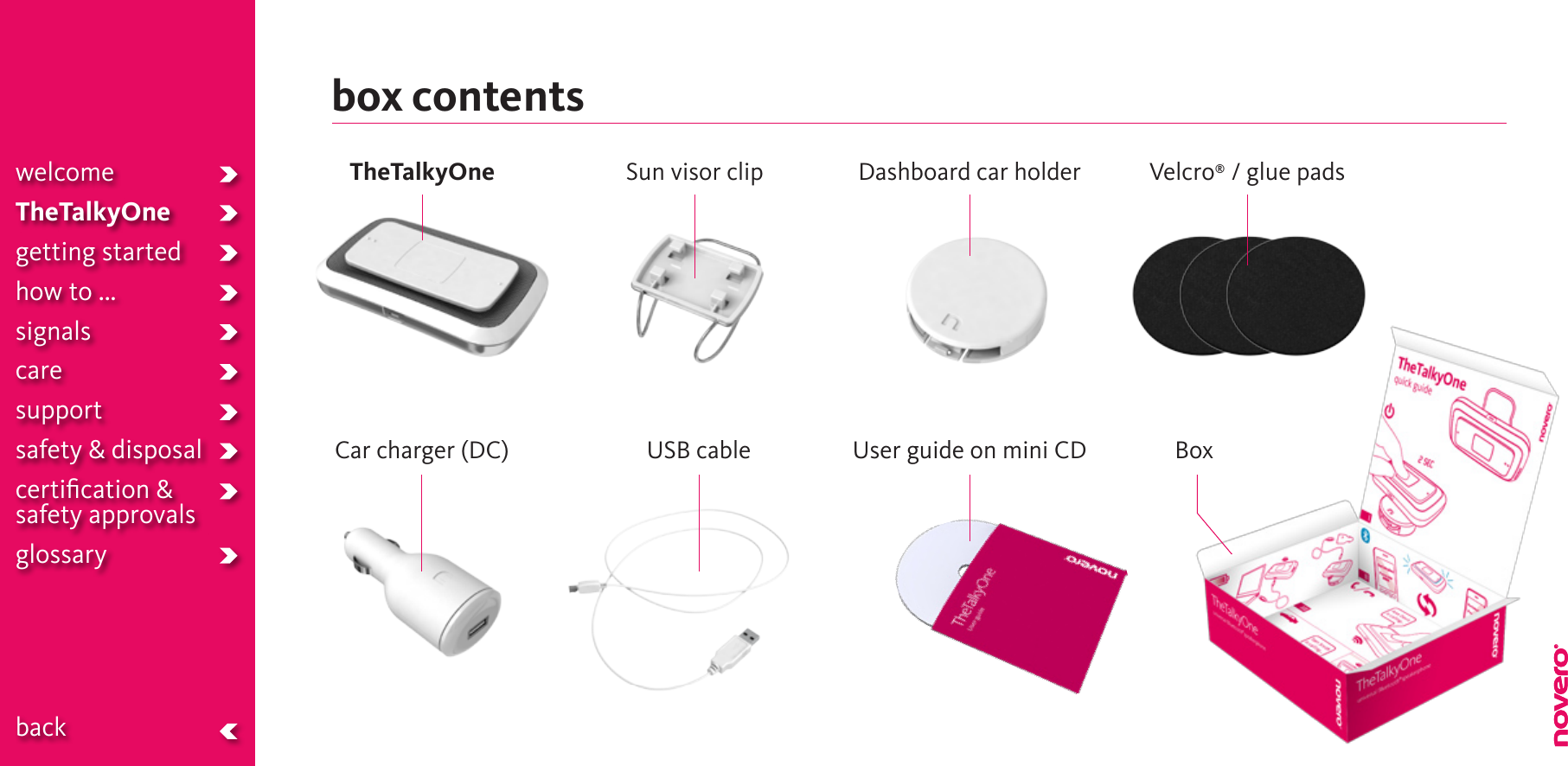 box contentswelcomeTheTalkyOnegetting startedhow to ...signalscaresupportsafety &amp; disposalcertiﬁcation &amp;  safety approvals glossary  backVelcro® / glue padsSun visor clipCar charger (DC) USB cable BoxUser guide on mini CDTheTalkyOne Dashboard car holder