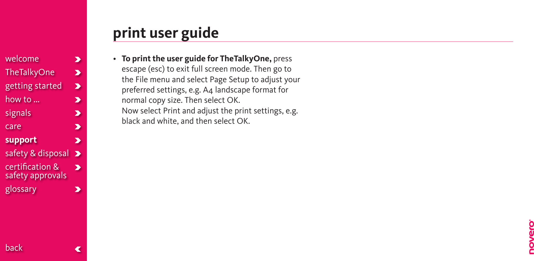 print user guide• To print the user guide for TheTalkyOne, press escape (esc) to exit full screen mode. Then go to the File menu and select Page Setup to adjust your preferred settings, e.g. A4 landscape format for normal copy size. Then select OK.  Now select Print and adjust the print settings, e.g. black and white, and then select OK. welcomeTheTalkyOnegetting startedhow to ...signalscaresupportsafety &amp; disposalcertiﬁcation &amp;  safety approvals glossary  back