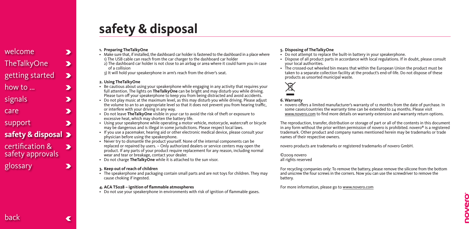 safety &amp; disposal1.   Preparing TheTalkyOne• Makesurethat,ifinstalled,thedashboardcarholderisfastenedtothedashboardinaplacewhere 1) The USB cable can reach from the car charger to the dashboard car holder  2)  The dashboard car holder is not close to an airbag or area where it could harm you in case of a collision  3) It will hold your speakerphone in arm’s reach from the driver’s seat.2. Using TheTalkyOne• Becautiousaboutusingyourspeakerphonewhileengaginginanyactivitythatrequiresyourfull attention. The lights on TheTalkyOne can be bright and may disturb you while driving. Please turn o your speakerphone to keep you from being distracted and avoid accidents.• Donotplaymusicatthemaximumlevel,asthismaydisturbyouwhiledriving.Pleaseadjustthe volume to an to an appropriate level so that it does not prevent you from hearing trac, or interfere with your driving in any way.• DonotleaveTheTalkyOne visible in your car to avoid the risk of theft or exposure to excessive heat, which may shorten the battery life.• Usingyourspeakerphonewhileoperatingamotorvehicle,motorcycle,watercraftorbicyclemay be dangerous and is illegal in some jurisdictions. Please respect local laws.• Ifyouuseapacemaker,hearingaidorotherelectronicmedicaldevice,pleaseconsultyourphysician before using the speakerphone.• Nevertrytodismantletheproductyourself.Noneoftheinternalcomponentscanbereplaced or repaired by users. – Only authorized dealers or service centers may open the product. If any parts of your product require replacement for any reason, including normal wear and tear or breakage, contact your dealer.• DonotchargeTheTalkyOne while it is attached to the sun visor. 3.  Keep out of reach of children•  The speakerphone and packaging contain small parts and are not toys for children. They may cause choking if ingested. 4. ACA TS028 – ignition of ﬂammable atmospheres• Donotuseyourspeakerphoneinenvironmentswithriskofignitionofammablegases.5.  Disposing of TheTalkyOne• Donotattempttoreplacethebuilt-inbatteryinyourspeakerphone.• Disposeofallproductpartsinaccordancewithlocalregulations.Ifindoubt,pleaseconsultyour local authorities.• Thecrossed-outwheeledbinmeansthatwithintheEuropeanUniontheproductmustbetaken to a separate collection facility at the product’s end-of-life. Do not dispose of these products as unsorted municipal waste.6. Warranty• noverooersalimitedmanufacturer’swarrantyof12monthsfromthedateofpurchase.Insome cases/countries the warranty time can be extended to 24 months. Please visit  www.novero.com to ﬁnd more details on warranty extension and warranty return options.The reproduction, transfer, distribution or storage of part or all of the contents in this document in any form without the prior written permission of novero is prohibited. novero® is a registered trademark. Other product and company names mentioned herein may be trademarks or trade names of their respective owners. noveroproductsaretrademarksorregisteredtrademarksofnoveroGmbH.  ©2009 novero all rights reserved  For recycling companies only: To remove the battery, please remove the silicone from the bottom and unscrew the four screws in the corners. Now you can use the screwdriver to remove the battery. For more information, please go to www.novero.comwelcomeTheTalkyOnegetting startedhow to ...signalscaresupportsafety &amp; disposalcertiﬁcation &amp;  safety approvals glossary  back