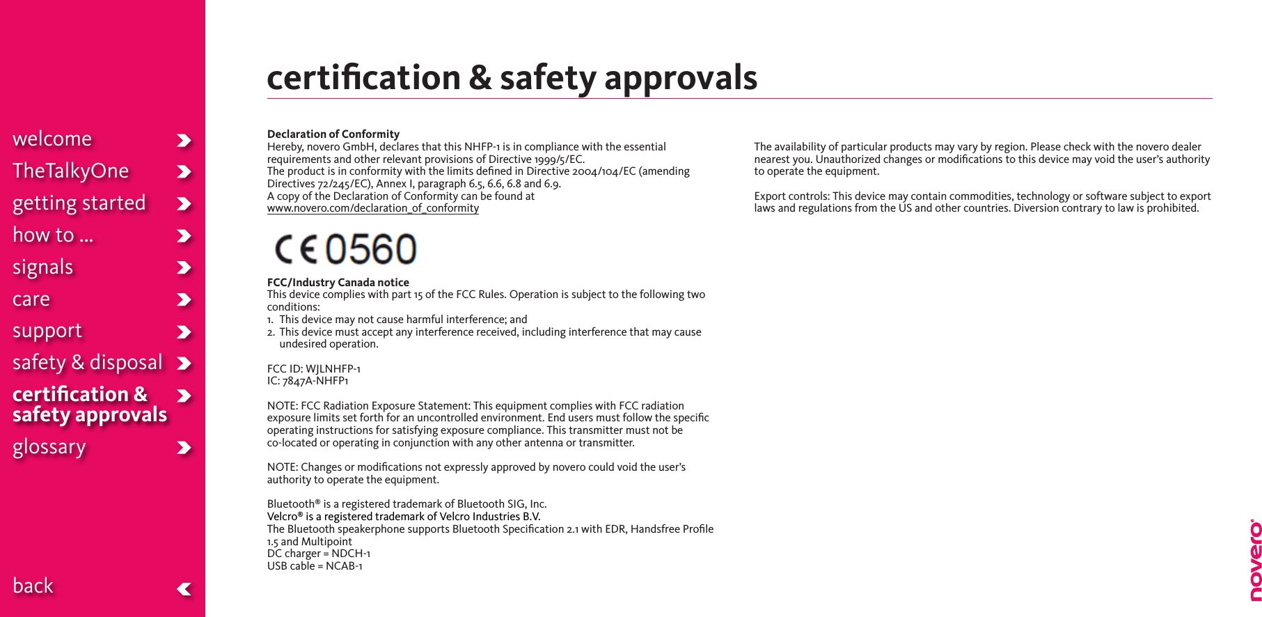 certiﬁcation &amp; safety approvalswelcomeTheTalkyOnegetting startedhow to ...signalscaresupportsafety &amp; disposalcertiﬁcation &amp;  safety approvals glossary  backDeclaration of ConformityHereby,noveroGmbH,declaresthatthisNHFP-1isincompliancewiththeessentialrequirements and other relevant provisions of Directive 1999/5/EC.The product is in conformity with the limits deﬁned in Directive 2004/104/EC (amending Directives 72/245/EC), Annex I, paragraph 6.5, 6.6, 6.8 and 6.9.A copy of the Declaration of Conformity can be found at www.novero.com/declaration_of_conformityFCC/Industry Canada noticeThis device complies with part 15 of the FCC Rules. Operation is subject to the following twoconditions:1.   This device may not cause harmful interference; and2.   This device must accept any interference received, including interference that may cause undesired operation.FCCID:WJLNHFP-1IC:7847A-NHFP1NOTE: FCC Radiation Exposure Statement: This equipment complies with FCC radiation exposure limits set forth for an uncontrolled environment. End users must follow the speciﬁc operating instructions for satisfying exposure compliance. This transmitter must not be  co-located or operating in conjunction with any other antenna or transmitter.NOTE: Changes or modiﬁcations not expressly approved by novero could void the user’s authority to operate the equipment.Bluetooth® is a registered trademark of Bluetooth SIG, Inc.Velcro® is a registered trademark of Velcro Industries B.V.TheBluetoothspeakerphonesupportsBluetoothSpecication2.1withEDR,HandsfreeProle1.5 and MultipointDCcharger=NDCH-1USB cable = NCAB-1The availability of particular products may vary by region. Please check with the novero dealer nearest you. Unauthorized changes or modiﬁcations to this device may void the user’s authority to operate the equipment.Export controls: This device may contain commodities, technology or software subject to export laws and regulations from the US and other countries. Diversion contrary to law is prohibited.