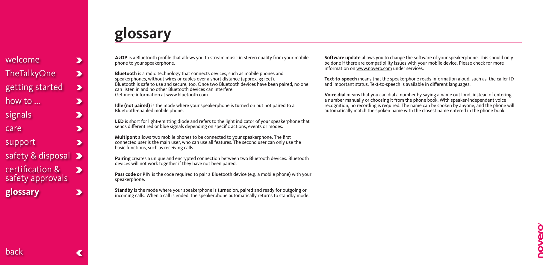 welcomeTheTalkyOnegetting startedhow to ...signalscaresupportsafety &amp; disposalcertiﬁcation &amp;  safety approvals glossary  backglossaryA2DP is a Bluetooth proﬁle that allows you to stream music in stereo quality from your mobile phone to your speakerphone.Bluetooth is a radio technology that connects devices, such as mobile phones and speakerphones, without wires or cables over a short distance (approx. 33 feet). Bluetooth is safe to use and secure, too. Once two Bluetooth devices have been paired, no one can listen in and no other Bluetooth devices can interfere.Get more information at www.bluetooth.comIdle (not paired) is the mode where your speakerphone is turned on but not paired to a Bluetooth-enabled mobile phone.LED is short for light-emitting diode and refers to the light indicator of your speakerphone that sends dierent red or blue signals depending on speciﬁc actions, events or modes.Multipont allows two mobile phones to be connected to your speakerphone. The ﬁrst connected user is the main user, who can use all features. The second user can only use the basic functions, such as receiving calls.Pairing creates a unique and encrypted connection between two Bluetooth devices. Bluetooth devices will not work together if they have not been paired.Pass code or PIN is the code required to pair a Bluetooth device (e.g. a mobile phone) with your speakerphone.Standby is the mode where your speakerphone is turned on, paired and ready for outgoing or incoming calls. When a call is ended, the speakerphone automatically returns to standby mode.Software update allows you to change the software of your speakerphone. This should only be done if there are compatibility issues with your mobile device. Please check for more information on www.novero.com under services. Text-to-speech means that the speakerphone reads information aloud, such as  the caller ID and important status. Text-to-speech is available in dierent languages.Voice dial means that you can dial a number by saying a name out loud, instead of entering a number manually or choosing it from the phone book. With speaker-independent voice recognition, no recording is required. The name can be spoken by anyone, and the phone will automatically match the spoken name with the closest name entered in the phone book.