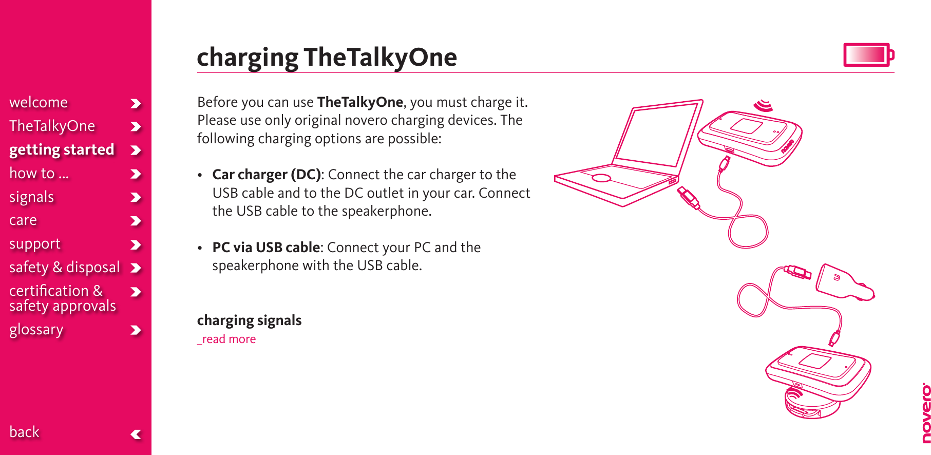 charging TheTalkyOneBefore you can use TheTalkyOne, you must charge it. Please use only original novero charging devices. The following charging options are possible:• Car charger (DC): Connect the car charger to the USB cable and to the DC outlet in your car. Connect the USB cable to the speakerphone.• PC via USB cable: Connect your PC and the speakerphone with the USB cable. charging signals_read morewelcomeTheTalkyOnegetting startedhow to ...signalscaresupportsafety &amp; disposalcertiﬁcation &amp;  safety approvals glossary  back