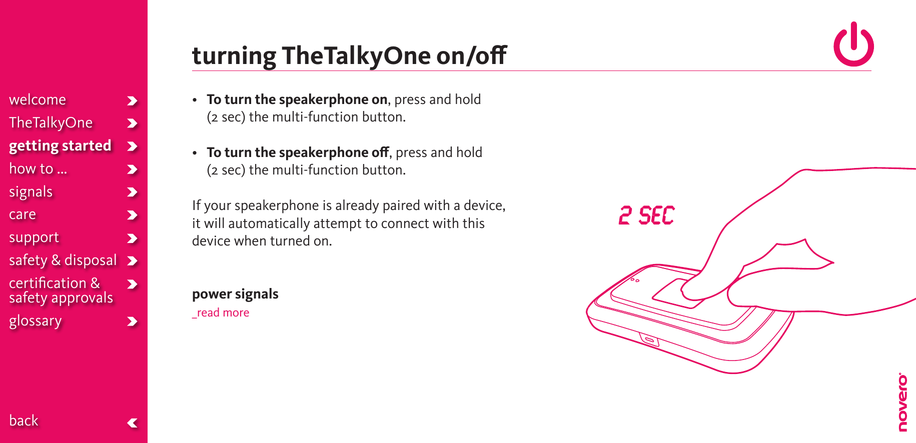 turning TheTalkyOne on/o•  To turn the speakerphone on, press and hold  (2 sec) the multi-function button.•  To turn the speakerphone o, press and hold  (2 sec) the multi-function button.If your speakerphone is already paired with a device, it will automatically attempt to connect with this device when turned on.power signals_read morewelcomeTheTalkyOnegetting startedhow to ...signalscaresupportsafety &amp; disposalcertiﬁcation &amp;  safety approvals glossary  back