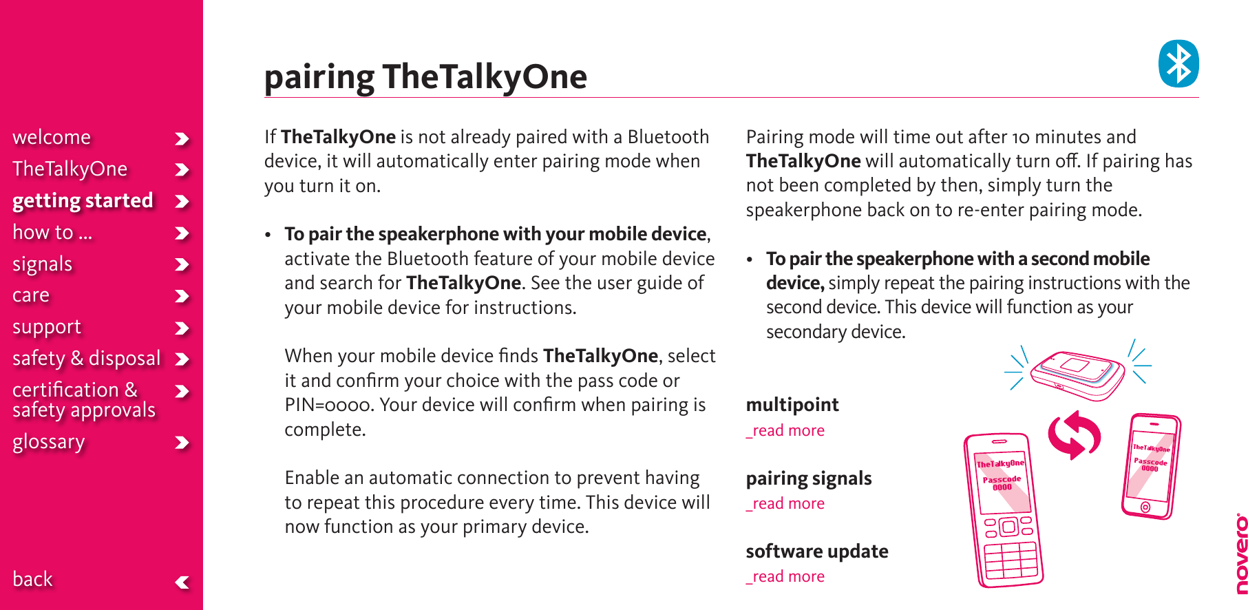 If TheTalkyOne is not already paired with a Bluetooth device, it will automatically enter pairing mode when you turn it on.•   To pair the speakerphone with your mobile device, activate the Bluetooth feature of your mobile device and search for TheTalkyOne. See the user guide of your mobile device for instructions.   When your mobile device ﬁnds TheTalkyOne, select it and conﬁrm your choice with the pass code or PIN=0000. Your device will conﬁrm when pairing is complete.  Enable an automatic connection to prevent having to repeat this procedure every time. This device will now function as your primary device.Pairing mode will time out after 10 minutes and TheTalkyOne will automatically turn o. If pairing has not been completed by then, simply turn the speakerphone back on to re-enter pairing mode. • To pair the speakerphone with a second mobile device, simply repeat the pairing instructions with the second device. This device will function as your secondary device.multipoint_read morepairing signals_read moresoftware update_read morepairing TheTalkyOnewelcomeTheTalkyOnegetting startedhow to ...signalscaresupportsafety &amp; disposalcertiﬁcation &amp;  safety approvals glossary  back