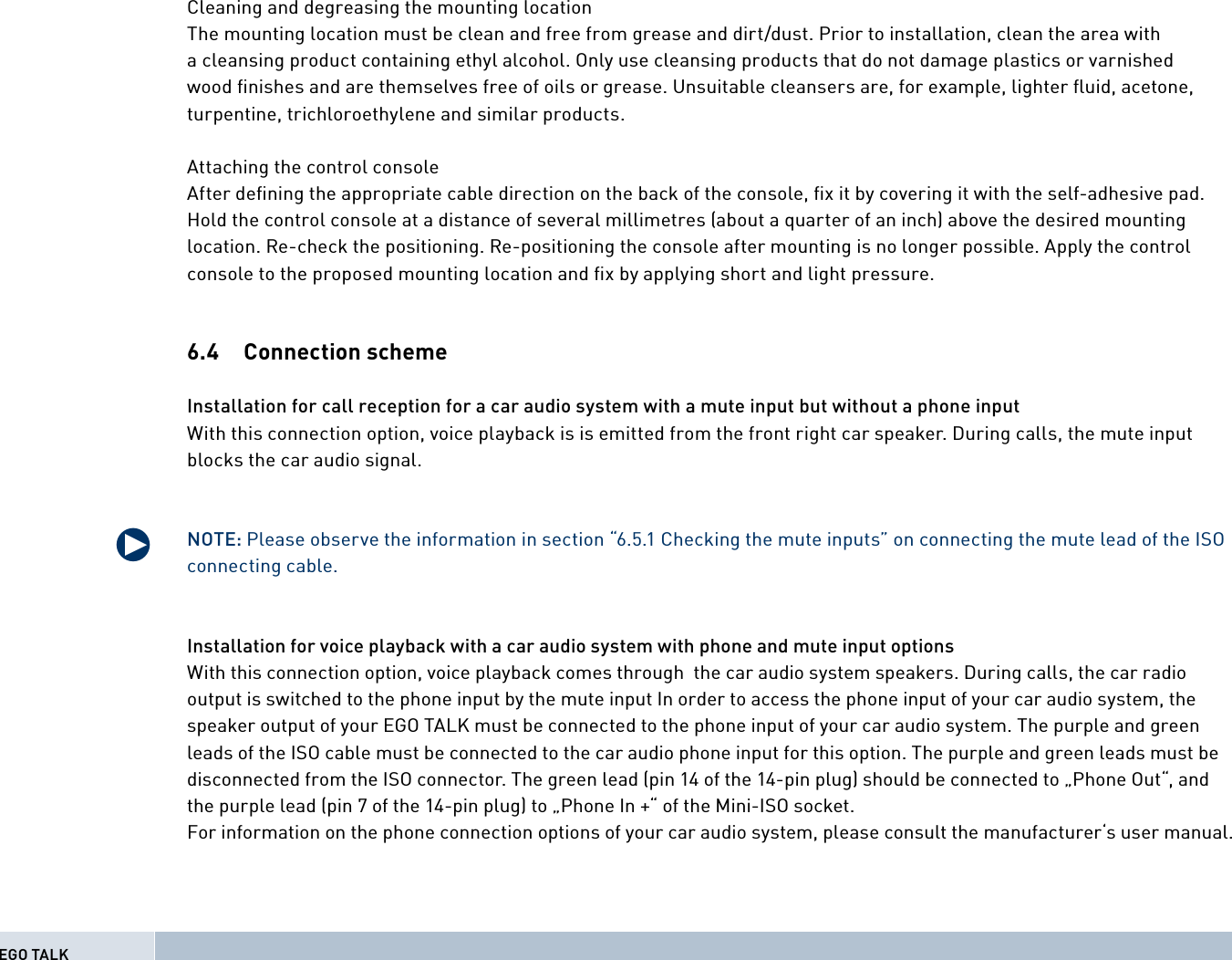 Cleaning and degreasing the mounting locationThe mounting location must be clean and free from grease and dirt/dust. Prior to installation, clean the area with a cleansing product containing ethyl alcohol. Only use cleansing products that do not damage plastics or varnished wood ﬁ nishes and are themselves free of oils or grease. Unsuitable cleansers are, for example, lighter ﬂ uid, acetone, turpentine, trichloroethylene and similar products.Attaching the control consoleAfter deﬁ ning the appropriate cable direction on the back of the console, ﬁ x it by covering it with the self-adhesive pad. Hold the control console at a distance of several millimetres (about a quarter of an inch) above the desired mounting location. Re-check the positioning. Re-positioning the console after mounting is no longer possible. Apply the control console to the proposed mounting location and ﬁ x by applying short and light pressure.6.4 Connection scheme Installation for call reception for a car audio system with a mute input but without a phone inputWith this connection option, voice playback is is emitted from the front right car speaker. During calls, the mute input blocks the car audio signal. NOTE: Please observe the information in section “6.5.1 Checking the mute inputs” on connecting the mute lead of the ISO connecting cable.Installation for voice playback with a car audio system with phone and mute input optionsWith this connection option, voice playback comes through  the car audio system speakers. During calls, the car radio output is switched to the phone input by the mute input In order to access the phone input of your car audio system, the speaker output of your EGO TALK must be connected to the phone input of your car audio system. The purple and green leads of the ISO cable must be connected to the car audio phone input for this option. The purple and green leads must be disconnected from the ISO connector. The green lead (pin 14 of the 14-pin plug) should be connected to „Phone Out“, and the purple lead (pin 7 of the 14-pin plug) to „Phone In +“ of the Mini-ISO socket.For information on the phone connection options of your car audio system, please consult the manufacturer‘s user manual.qEGO TALK