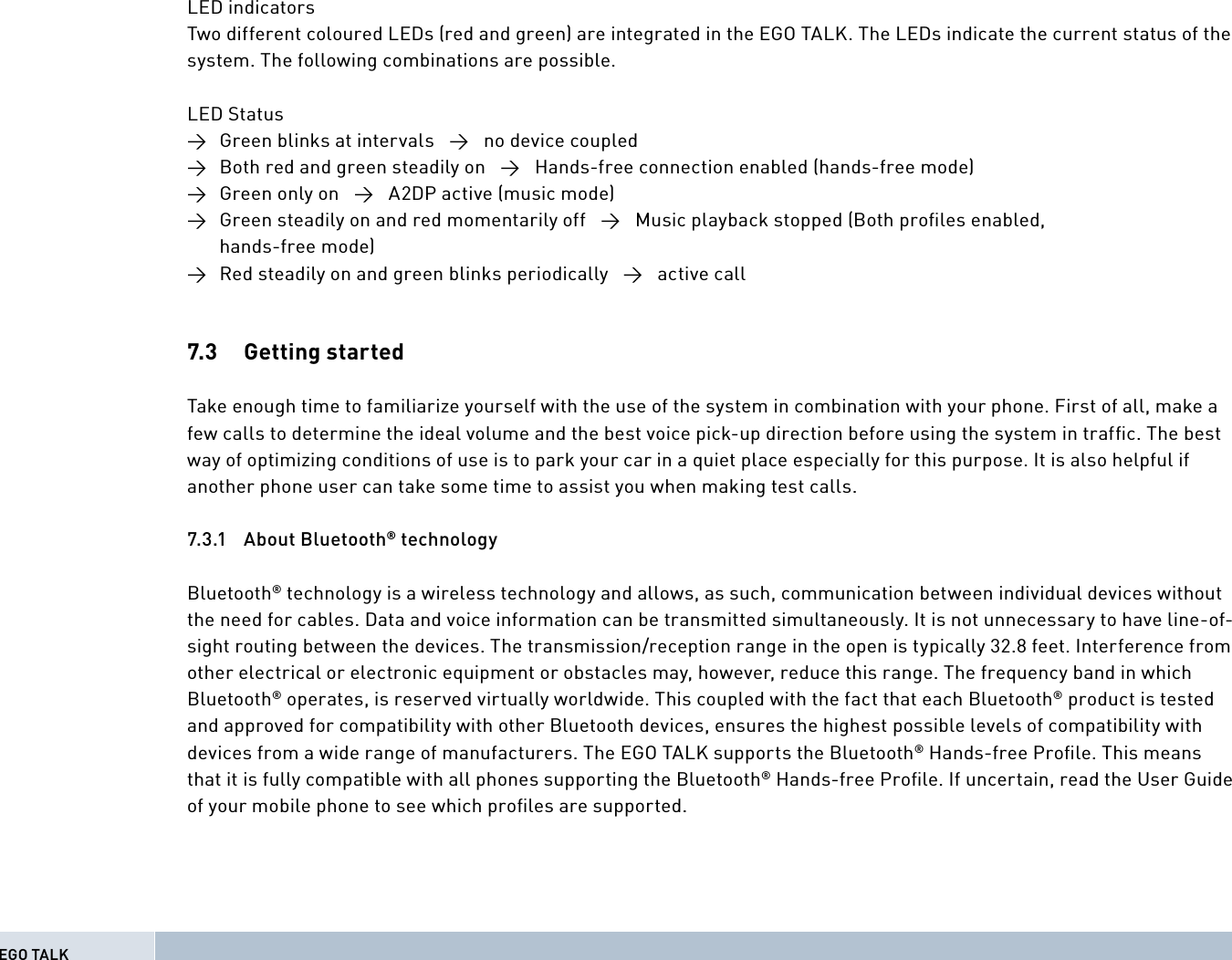 LED indicatorsTwo different coloured LEDs (red and green) are integrated in the EGO TALK. The LEDs indicate the current status of the system. The following combinations are possible.LED Status→  Green blinks at intervals   →   no device coupled→  Both red and green steadily on   →   Hands-free connection enabled (hands-free mode) →  Green only on   →   A2DP active (music mode) →  Green steadily on and red momentarily off   →   Music playback stopped (Both proﬁ les enabled,  hands-free mode)→  Red steadily on and green blinks periodically   →   active call7.3   Getting  started Take enough time to familiarize yourself with the use of the system in combination with your phone. First of all, make a few calls to determine the ideal volume and the best voice pick-up direction before using the system in trafﬁ c. The best way of optimizing conditions of use is to park your car in a quiet place especially for this purpose. It is also helpful if another phone user can take some time to assist you when making test calls.7.3.1 About Bluetooth® technology Bluetooth® technology is a wireless technology and allows, as such, communication between individual devices without the need for cables. Data and voice information can be transmitted simultaneously. It is not unnecessary to have line-of-sight routing between the devices. The transmission/reception range in the open is typically 32.8 feet. Interference from other electrical or electronic equipment or obstacles may, however, reduce this range. The frequency band in which Bluetooth® operates, is reserved virtually worldwide. This coupled with the fact that each Bluetooth® product is tested and approved for compatibility with other Bluetooth devices, ensures the highest possible levels of compatibility with devices from a wide range of manufacturers. The EGO TALK supports the Bluetooth® Hands-free Proﬁ le. This means that it is fully compatible with all phones supporting the Bluetooth® Hands-free Proﬁ le. If uncertain, read the User Guide of your mobile phone to see which proﬁ les are supported.EGO TALK