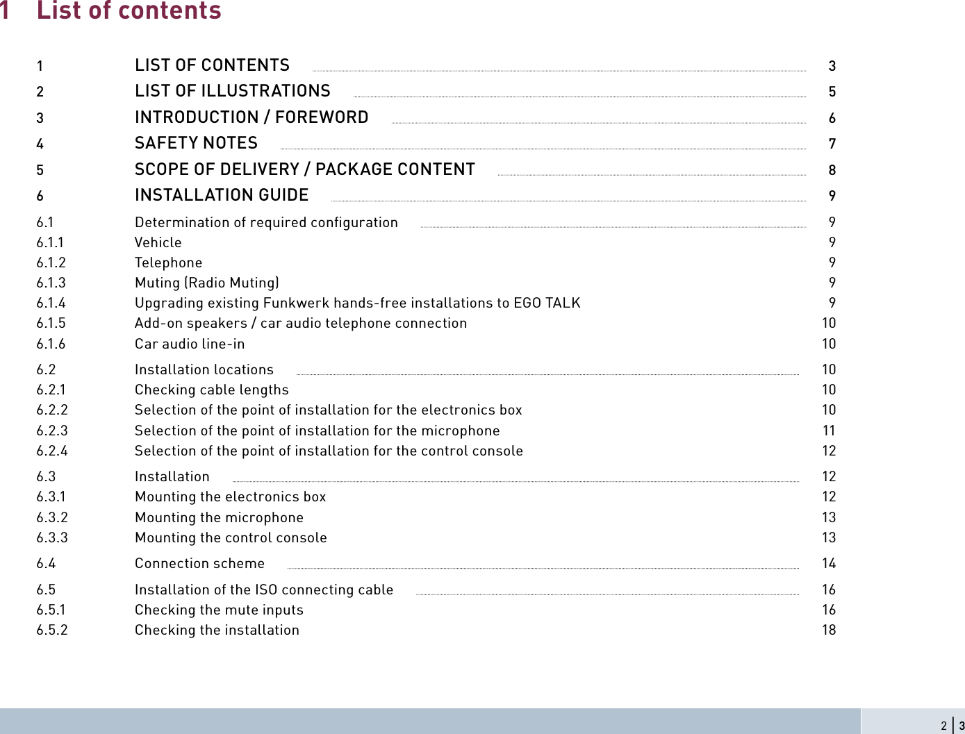 List of contents1  LIST OF CONTENTS              32  LIST OF ILLUSTRATIONS              53  INTRODUCTION / FOREWORD              64  SAFETY NOTES              75  SCOPE OF DELIVERY / PACKAGE CONTENT              86  INSTALLATION GUIDE              96.1  Determination of required conﬁ guration              96.1.1 Vehicle  96.1.2 Telephone  96.1.3  Muting (Radio Muting)   96.1.4  Upgrading existing Funkwerk hands-free installations to EGO TALK   96.1.5  Add-on speakers / car audio telephone connection  106.1.6  Car audio line-in   106.2  Installation locations              106.2.1  Checking cable lengths   106.2.2  Selection of the point of installation for the electronics box  106.2.3  Selection of the point of installation for the microphone   116.2.4  Selection of the point of installation for the control console   126.3  Installation              126.3.1  Mounting the electronics box   126.3.2  Mounting the microphone   136.3.3  Mounting the control console   136.4  Connection scheme              146.5  Installation of the ISO connecting cable              166.5.1  Checking the mute inputs   166.5.2  Checking the installation  1812 | 3