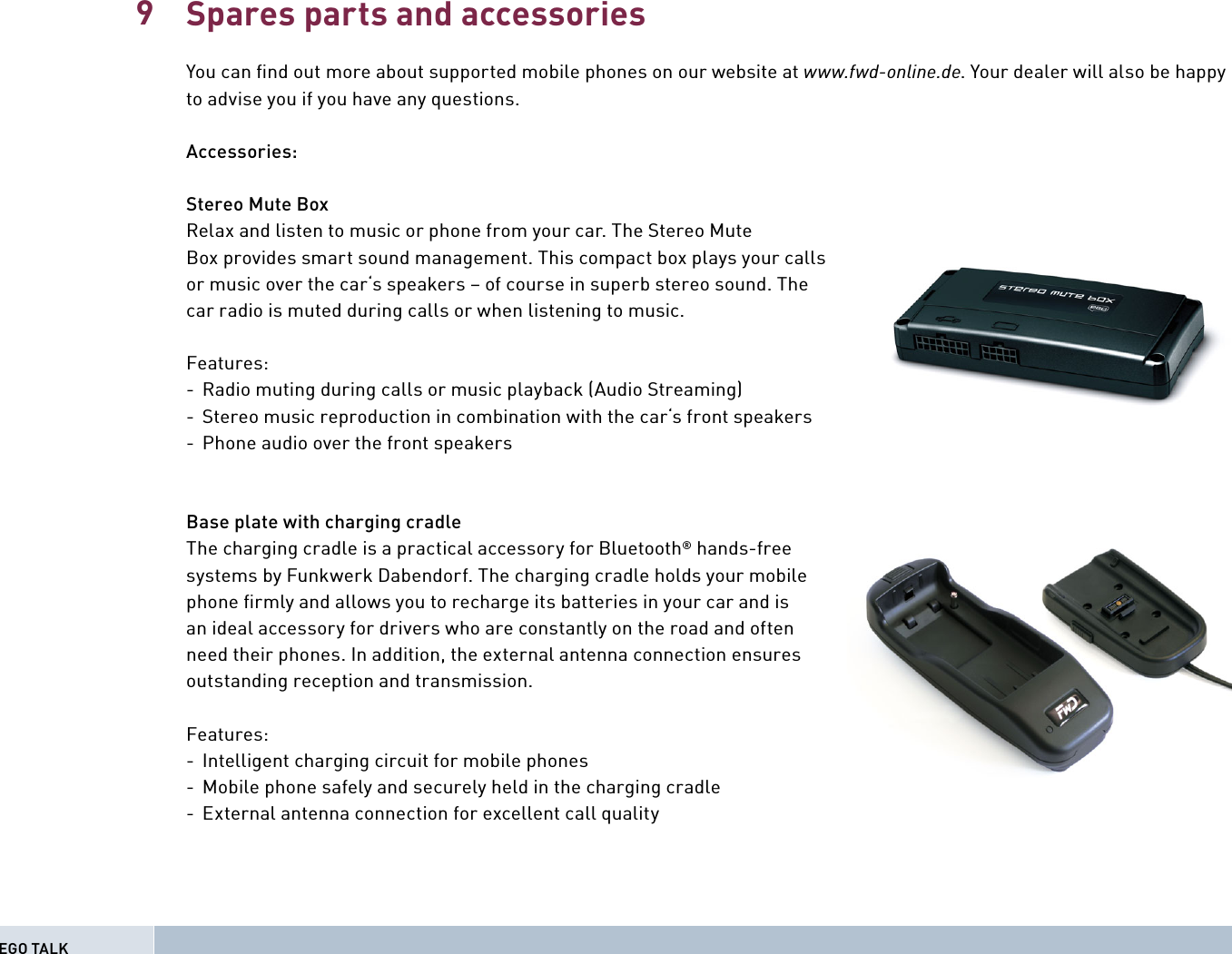 Spares parts and accessoriesYou can ﬁ nd out more about supported mobile phones on our website at www.fwd-online.de. Your dealer will also be happy to advise you if you have any questions.Accessories:Stereo Mute BoxRelax and listen to music or phone from your car. The Stereo Mute Box provides smart sound management. This compact box plays your calls or music over the car‘s speakers – of course in superb stereo sound. The car radio is muted during calls or when listening to music.Features:-  Radio muting during calls or music playback (Audio Streaming)-  Stereo music reproduction in combination with the car‘s front speakers -  Phone audio over the front speakers Base plate with charging cradleThe charging cradle is a practical accessory for Bluetooth® hands-free systems by Funkwerk Dabendorf. The charging cradle holds your mobile phone ﬁ rmly and allows you to recharge its batteries in your car and is an ideal accessory for drivers who are constantly on the road and often need their phones. In addition, the external antenna connection ensures outstanding reception and transmission.Features:-  Intelligent charging circuit for mobile phones-  Mobile phone safely and securely held in the charging cradle-  External antenna connection for excellent call quality9EGO TALK