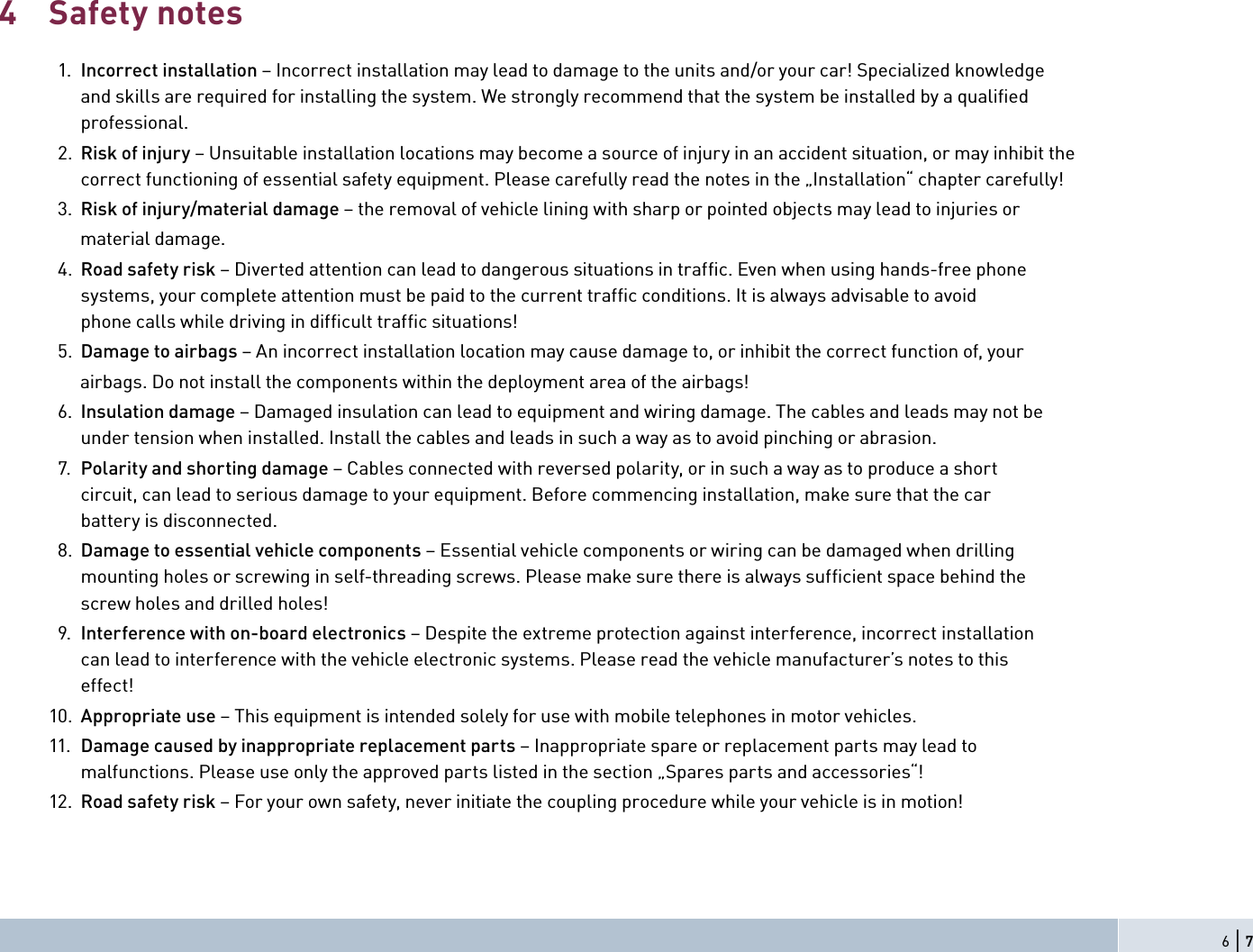 Safety notes  1.  Incorrect installation – Incorrect installation may lead to damage to the units and/or your car! Specialized knowledge  and skills are required for installing the system. We strongly recommend that the system be installed by a qualiﬁ ed professional.  2.  Risk of injury – Unsuitable installation locations may become a source of injury in an accident situation, or may inhibit the  correct functioning of essential safety equipment. Please carefully read the notes in the „Installation“ chapter carefully!  3.  Risk of injury/material damage – the removal of vehicle lining with sharp or pointed objects may lead to injuries or       material damage.   4.  Road safety risk – Diverted attention can lead to dangerous situations in trafﬁ c. Even when using hands-free phone  systems, your complete attention must be paid to the current trafﬁ c conditions. It is always advisable to avoid  phone calls while driving in difﬁ cult trafﬁ c situations!  5.  Damage to airbags – An incorrect installation location may cause damage to, or inhibit the correct function of, your       airbags. Do not install the components within the deployment area of the airbags!  6.  Insulation damage – Damaged insulation can lead to equipment and wiring damage. The cables and leads may not be  under tension when installed. Install the cables and leads in such a way as to avoid pinching or abrasion.  7.  Polarity and shorting damage – Cables connected with reversed polarity, or in such a way as to produce a short  circuit, can lead to serious damage to your equipment. Before commencing installation, make sure that the car  battery is disconnected.    8.  Damage to essential vehicle components – Essential vehicle components or wiring can be damaged when drilling  mounting holes or screwing in self-threading screws. Please make sure there is always sufﬁ cient space behind the  screw holes and drilled holes!  9.  Interference with on-board electronics – Despite the extreme protection against interference, incorrect installation  can lead to interference with the vehicle electronic systems. Please read the vehicle manufacturer’s notes to this effect! 10.  Appropriate use – This equipment is intended solely for use with mobile telephones in motor vehicles. 11.  Damage caused by inappropriate replacement parts – Inappropriate spare or replacement parts may lead to  malfunctions. Please use only the approved parts listed in the section „Spares parts and accessories“! 12.  Road safety risk – For your own safety, never initiate the coupling procedure while your vehicle is in motion!46 | 7