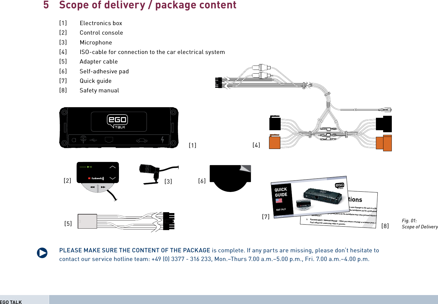 Scope of delivery / package content[1] Electronics box[2] Control console[3] Microphone[4]  ISO-cable for connection to the car electrical system[5] Adapter cable[6] Self-adhesive pad [7] Quick guide [8] Safety manualPLEASE MAKE SURE THE CONTENT OF THE PACKAGE is complete. If any parts are missing, please don‘t hesitate to contact our service hotline team: +49 (0) 3377 - 316 233, Mon.–Thurs 7.00 a.m.–5.00 p.m., Fri. 7.00 a.m.–4.00 p.m.5q[1][2] [3]Safety Instructions1. Improper installation – Improper installation may cause damages to the unit or to the v  abilities. We therefore strongly recommend to have the installation one by a professional.2. Personal injury – Inappropriate places for the installation may cause personal injuries in  “Installation”!3. Personal injury / Material damage – When you remove coverings or armature parts, sha Don’t submit the connecting cables to pressure.4. Negative eects on road safety – Ta l kin g whi l t d i[7][8]QUICKGUIDEEGO TALK128 8011 1 01[4]Fig. 01:Scope of Delivery[5][6]EGO TALK
