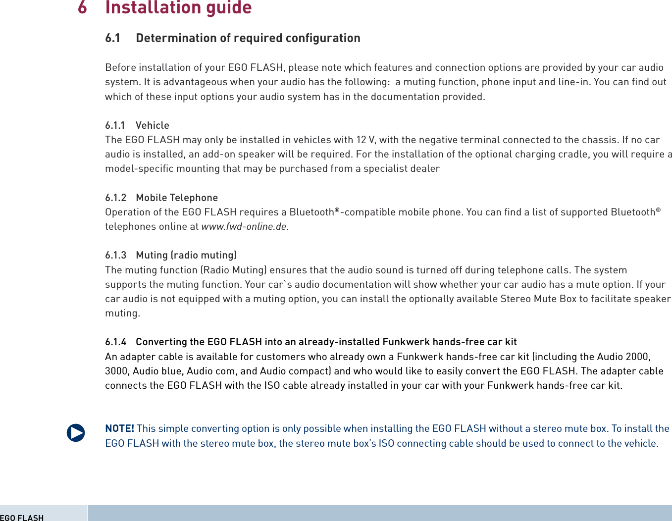 Installation guide6.1  Determination of required conﬁ gurationBefore installation of your EGO FLASH, please note which features and connection options are provided by your car audio system. It is advantageous when your audio has the following:  a muting function, phone input and line-in. You can ﬁ nd out which of these input options your audio system has in the documentation provided.6.1.1 VehicleThe EGO FLASH may only be installed in vehicles with 12 V, with the negative terminal connected to the chassis. If no car audio is installed, an add-on speaker will be required. For the installation of the optional charging cradle, you will require a model-speciﬁ c mounting that may be purchased from a specialist dealer6.1.2 Mobile TelephoneOperation of the EGO FLASH requires a Bluetooth®-compatible mobile phone. You can ﬁ nd a list of supported Bluetooth® telephones online at www.fwd-online.de.6.1.3  Muting (radio muting) The muting function (Radio Muting) ensures that the audio sound is turned off during telephone calls. The systemsupports the muting function. Your car`s audio documentation will show whether your car audio has a mute option. If your car audio is not equipped with a muting option, you can install the optionally available Stereo Mute Box to facilitate speaker muting.6.1.4  Converting the EGO FLASH into an already-installed Funkwerk hands-free car kitAn adapter cable is available for customers who already own a Funkwerk hands-free car kit (including the Audio 2000, 3000, Audio blue, Audio com, and Audio compact) and who would like to easily convert the EGO FLASH. The adapter cable connects the EGO FLASH with the ISO cable already installed in your car with your Funkwerk hands-free car kit.NOTE! This simple converting option is only possible when installing the EGO FLASH without a stereo mute box. To install the EGO FLASH with the stereo mute box, the stereo mute box’s ISO connecting cable should be used to connect to the vehicle.6EGO FLASHq