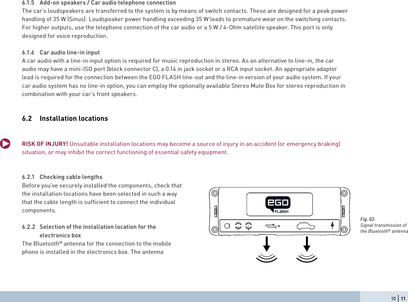 6.1.5  Add-on speakers / Car audio telephone connection The car’s loudspeakers are transferred to the system is by means of switch contacts. These are designed for a peak power handling of 35 W (Sinus). Loudspeaker power handling exceeding 35 W leads to premature wear on the switching contacts. For higher outputs, use the telephone connection of the car audio or a 5 W / 4-Ohm satellite speaker. This port is only designed for voice reproduction.6.1.6  Car audio line-in inputA car audio with a line-in input option is required for music reproduction in stereo. As an alternative to line-in, the car audio may have a mini-ISO port (block connector C), a 0.14 in jack socket or a RCA input socket. An appropriate adapter lead is required for the connection between the EGO FLASH line-out and the line-in version of your audio system. If your car audio system has no line-in option, you can employ the optionally available Stereo Mute Box for stereo reproduction in combination with your car’s front speakers.6.2 Installation locationsRISK OF INJURY! Unsuitable installation locations may become a source of injury in an accident (or emergency braking) situation, or may inhibit the correct functioning of essential safety equipment.6.2.1  Checking cable lengthsBefore you’ve securely installed the components, check that the installation locations have been selected in such a way that the cable length is sufﬁ cient to connect the individual components.6.2.2  Selection of the installation location for the electronics box The Bluetooth® antenna for the connection to the mobile phone is installed in the electronics box. The antennaqFig. 02:Signal transmission of the Bluetooth® antenna10 | 11