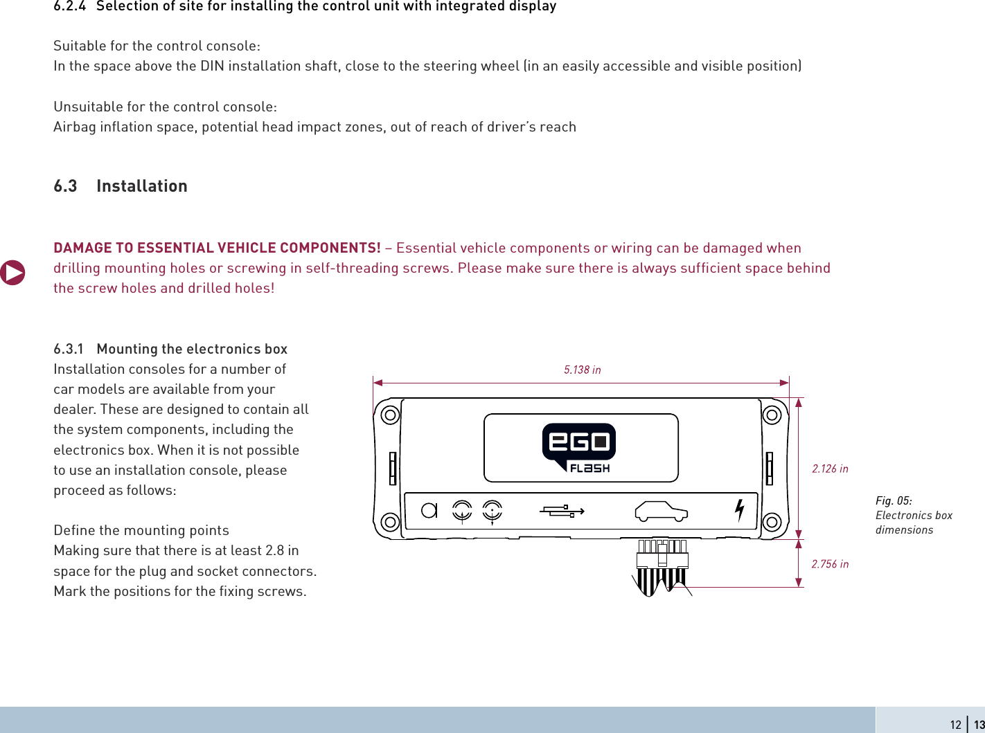 6.2.4  Selection of site for installing the control unit with integrated displaySuitable for the control console:In the space above the DIN installation shaft, close to the steering wheel (in an easily accessible and visible position)Unsuitable for the control console:Airbag inﬂ ation space, potential head impact zones, out of reach of driver’s reach6.3 InstallationDAMAGE TO ESSENTIAL VEHICLE COMPONENTS! – Essential vehicle components or wiring can be damaged when drilling mounting holes or screwing in self-threading screws. Please make sure there is always sufﬁ cient space behind the screw holes and drilled holes!6.3.1  Mounting the electronics box Installation consoles for a number of car models are available from your dealer. These are designed to contain all the system components, including the electronics box. When it is not possible to use an installation console, please proceed as follows:Deﬁ ne the mounting pointsMaking sure that there is at least 2.8 in space for the plug and socket connectors. Mark the positions for the ﬁ xing screws.qFig. 05:Electronics box dimensions12 | 13