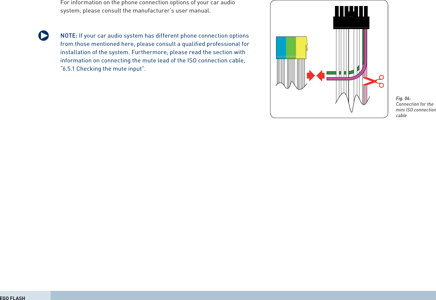 For information on the phone connection options of your car audio system, please consult the manufacturer‘s user manual.NOTE: If your car audio system has different phone connection options from those mentioned here, please consult a qualiﬁ ed professional for installation of the system. Furthermore, please read the section with information on connecting the mute lead of the ISO connection cable, “6.5.1 Checking the mute input”.qEGO FLASHFig. 06:Connection for the mini ISO connection cable 