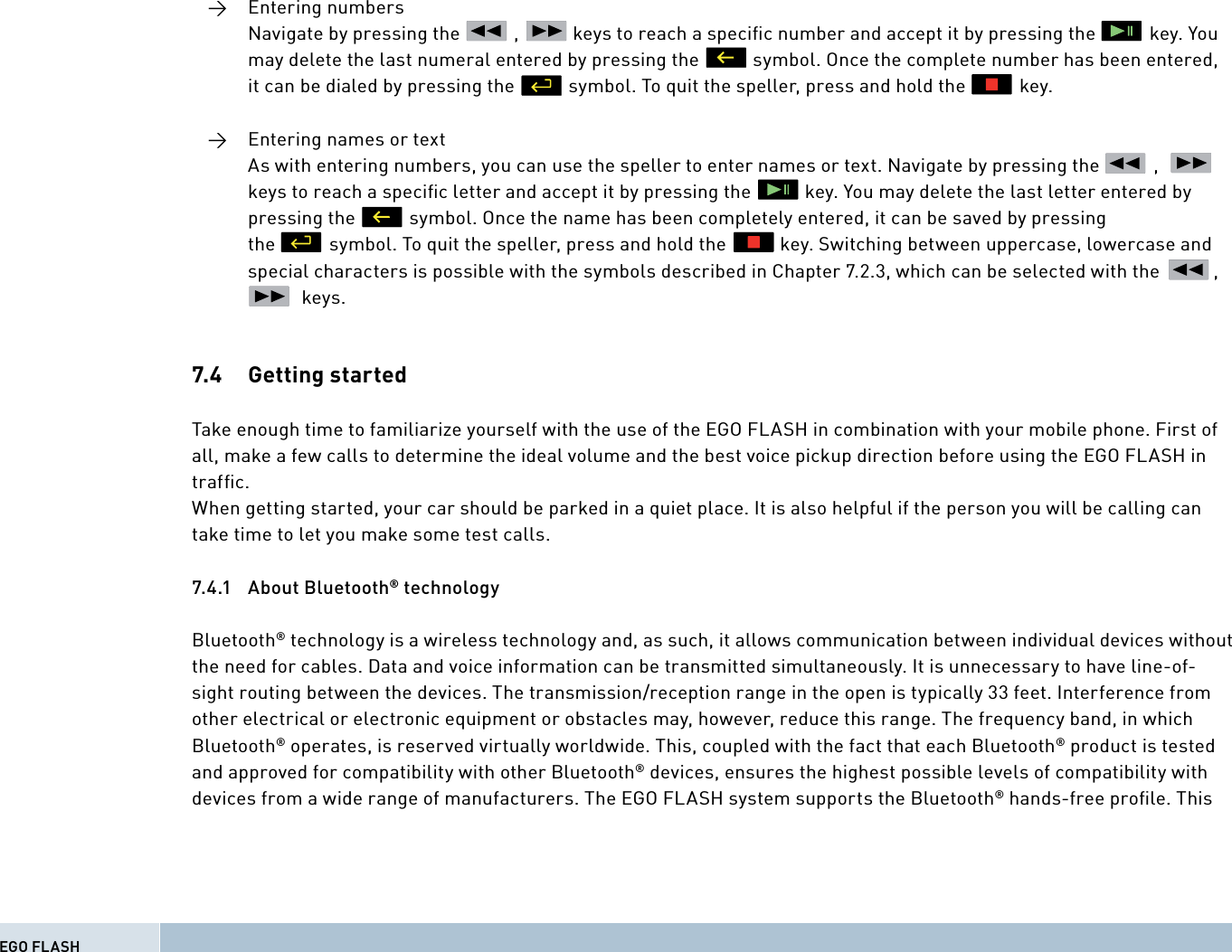  →  Entering numbers      Navigate by pressing the           ,           keys to reach a speciﬁ c number and accept it by pressing the           key. You      may delete the last numeral entered by pressing the           symbol. Once the complete number has been entered,      it can be dialed by pressing the           symbol. To quit the speller, press and hold the           key.  →  Entering names or text      As with entering numbers, you can use the speller to enter names or text. Navigate by pressing the           ,                 keys to reach a speciﬁ c letter and accept it by pressing the           key. You may delete the last letter entered by      pressing the           symbol. Once the name has been completely entered, it can be saved by pressing       the           symbol. To quit the speller, press and hold the           key. Switching between uppercase, lowercase and      special characters is possible with the symbols described in Chapter 7.2.3, which can be selected with the           ,                 keys.7.4   Getting  startedTake enough time to familiarize yourself with the use of the EGO FLASH in combination with your mobile phone. First of all, make a few calls to determine the ideal volume and the best voice pickup direction before using the EGO FLASH in trafﬁ c. When getting started, your car should be parked in a quiet place. It is also helpful if the person you will be calling can take time to let you make some test calls.7.4.1 About Bluetooth® technologyBluetooth® technology is a wireless technology and, as such, it allows communication between individual devices without the need for cables. Data and voice information can be transmitted simultaneously. It is unnecessary to have line-of-sight routing between the devices. The transmission/reception range in the open is typically 33 feet. Interference from other electrical or electronic equipment or obstacles may, however, reduce this range. The frequency band, in which Bluetooth® operates, is reserved virtually worldwide. This, coupled with the fact that each Bluetooth® product is tested and approved for compatibility with other Bluetooth® devices, ensures the highest possible levels of compatibility with devices from a wide range of manufacturers. The EGO FLASH system supports the Bluetooth® hands-free proﬁle. ThisEGO FLASH