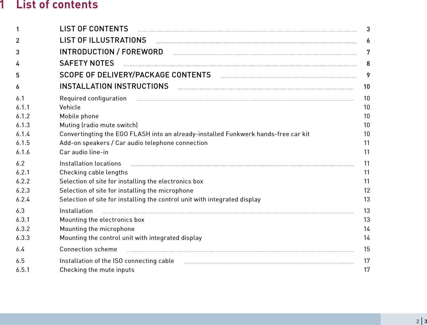 List of contents1  LIST OF CONTENTS              32  LIST OF ILLUSTRATIONS              63  INTRODUCTION / FOREWORD              74  SAFETY NOTES              85  SCOPE OF DELIVERY/PACKAGE CONTENTS              96  INSTALLATION INSTRUCTIONS              106.1 Required conﬁ guration              106.1.1 Vehicle  106.1.2 Mobile phone  106.1.3  Muting (radio mute switch)  106.1.4  Convertingting the EGO FLASH into an already-installed Funkwerk hands-free car kit  106.1.5  Add-on speakers / Car audio telephone connection  116.1.6  Car audio line-in  116.2  Installation locations              116.2.1  Checking cable lengths  116.2.2  Selection of site for installing the electronics box  116.2.3  Selection of site for installing the microphone  126.2.4  Selection of site for installing the control unit with integrated display  136.3  Installation              136.3.1  Mounting the electronics box  136.3.2  Mounting the microphone  146.3.3  Mounting the control unit with integrated display  146.4  Connection scheme              156.5  Installation of the ISO connecting cable              176.5.1  Checking the mute inputs  1712 | 3