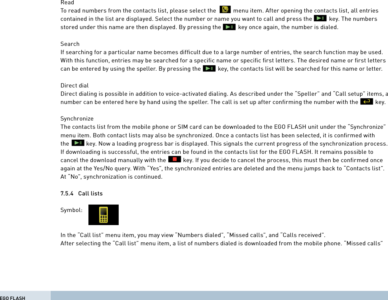 Read To read numbers from the contacts list, please select the           menu item. After opening the contacts list, all entries contained in the list are displayed. Select the number or name you want to call and press the           key. The numbers stored under this name are then displayed. By pressing the           key once again, the number is dialed. SearchIf searching for a particular name becomes difﬁ cult due to a large number of entries, the search function may be used. With this function, entries may be searched for a speciﬁ c name or speciﬁ c ﬁ rst letters. The desired name or ﬁ rst letters can be entered by using the speller. By pressing the           key, the contacts list will be searched for this name or letter.Direct dialDirect dialing is possible in addition to voice-activated dialing. As described under the “Speller” and “Call setup” items, a number can be entered here by hand using the speller. The call is set up after conﬁ rming the number with the           key.SynchronizeThe contacts list from the mobile phone or SIM card can be downloaded to the EGO FLASH unit under the “Synchronize” menu item. Both contact lists may also be synchronized. Once a contacts list has been selected, it is conﬁ rmed with the           key. Now a loading progress bar is displayed. This signals the current progress of the synchronization process. If downloading is successful, the entries can be found in the contacts list for the EGO FLASH. It remains possible to cancel the download manually with the           key. If you decide to cancel the process, this must then be conﬁ rmed once again at the Yes/No query. With “Yes”, the synchronized entries are deleted and the menu jumps back to “Contacts list”. At “No”, synchronization is continued. 7.5.4 Call listsSymbol:In the “Call list” menu item, you may view “Numbers dialed”, “Missed calls”, and “Calls received”. After selecting the “Call list” menu item, a list of numbers dialed is downloaded from the mobile phone. “Missed calls”EGO FLASH