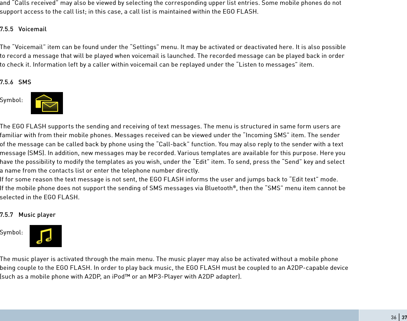 36 | 37and “Calls received” may also be viewed by selecting the corresponding upper list entries. Some mobile phones do not support access to the call list; in this case, a call list is maintained within the EGO FLASH.7.5.5 VoicemailThe “Voicemail” item can be found under the “Settings” menu. It may be activated or deactivated here. It is also possible to record a message that will be played when voicemail is launched. The recorded message can be played back in order to check it. Information left by a caller within voicemail can be replayed under the “Listen to messages” item.7.5.6 SMSSymbol:    The EGO FLASH supports the sending and receiving of text messages. The menu is structured in same form users are familiar with from their mobile phones. Messages received can be viewed under the “Incoming SMS” item. The sender of the message can be called back by phone using the “Call-back” function. You may also reply to the sender with a text message (SMS). In addition, new messages may be recorded. Various templates are available for this purpose. Here you have the possibility to modify the templates as you wish, under the “Edit” item. To send, press the “Send” key and select a name from the contacts list or enter the telephone number directly.If for some reason the text message is not sent, the EGO FLASH informs the user and jumps back to “Edit text” mode.If the mobile phone does not support the sending of SMS messages via Bluetooth®, then the “SMS” menu item cannot be selected in the EGO FLASH.7.5.7 Music playerSymbol:    The music player is activated through the main menu. The music player may also be activated without a mobile phone being couple to the EGO FLASH. In order to play back music, the EGO FLASH must be coupled to an A2DP-capable device (such as a mobile phone with A2DP, an iPod™ or an MP3-Player with A2DP adapter).