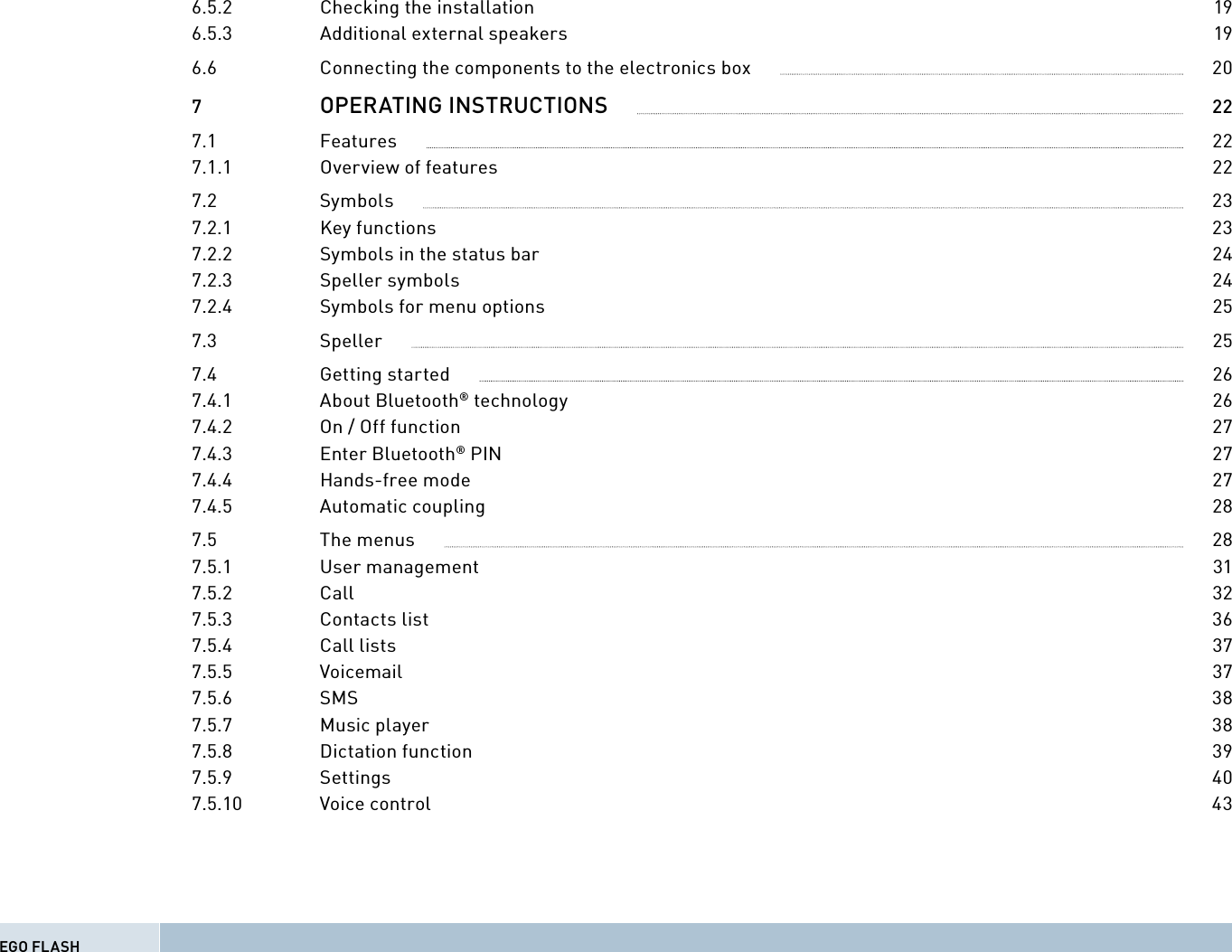 6.5.2  Checking the installation  196.5.3  Additional external speakers  196.6  Connecting the components to the electronics box              207  OPERATING INSTRUCTIONS              227.1  Features              227.1.1  Overview of features  227.2  Symbols              237.2.1 Key functions  237.2.2  Symbols in the status bar  247.2.3 Speller symbols  247.2.4  Symbols for menu options  257.3  Speller              257.4  Getting started              267.4.1 About Bluetooth® technology  267.4.2  On / Off function  277.4.3 Enter Bluetooth® PIN  277.4.4 Hands-free mode  277.4.5 Automatic coupling  287.5  The menus              287.5.1  User management              317.5.2  Call              327.5.3  Contacts list              367.5.4  Call lists              377.5.5  Voicemail             377.5.6  SMS              387.5.7  Music player              387.5.8  Dictation function              397.5.9  Settings              407.5.10  Voice control              43EGO FLASH