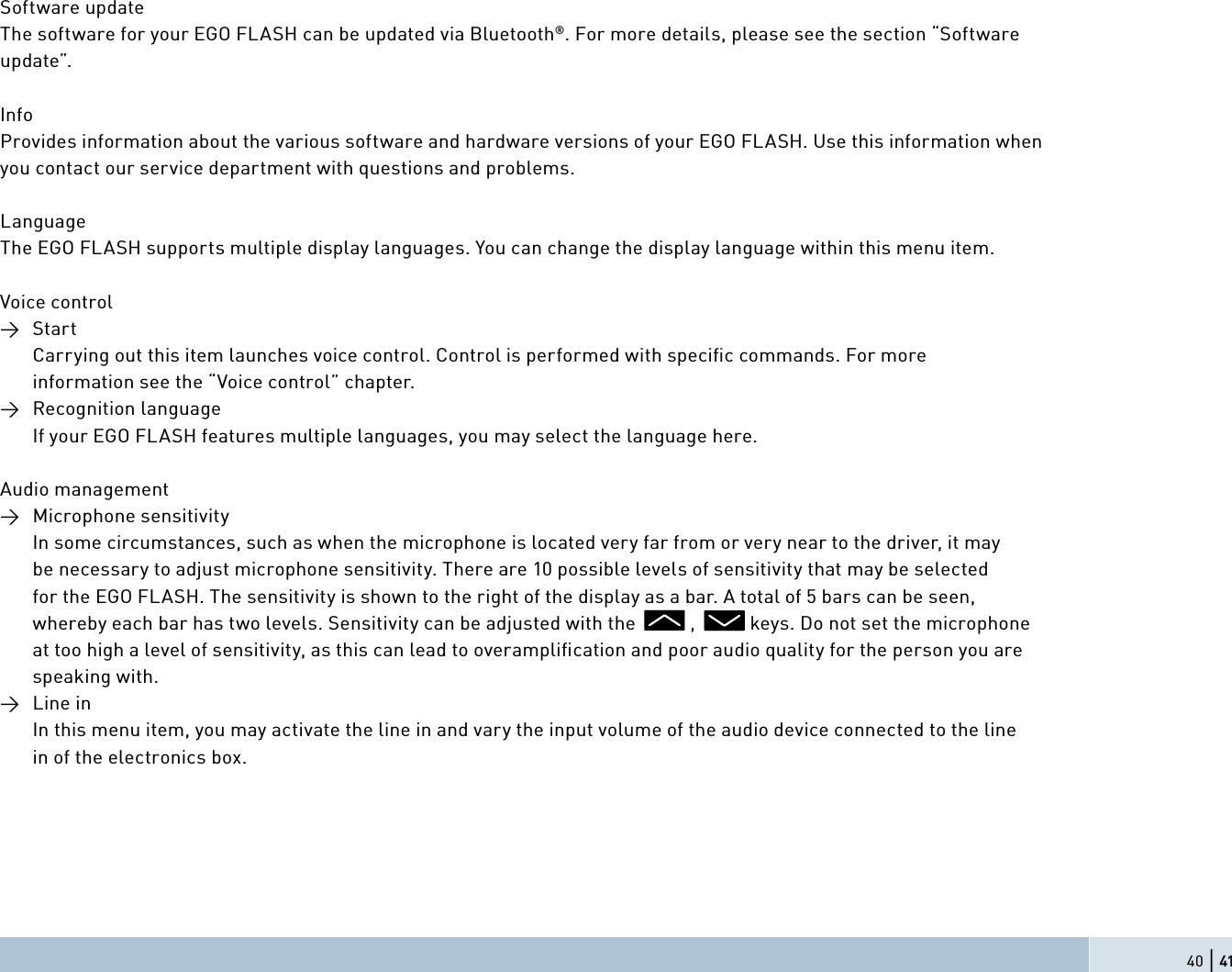 40 | 41Software updateThe software for your EGO FLASH can be updated via Bluetooth®. For more details, please see the section “Software update”.InfoProvides information about the various software and hardware versions of your EGO FLASH. Use this information when you contact our service department with questions and problems.LanguageThe EGO FLASH supports multiple display languages. You can change the display language within this menu item.Voice control→ Start    Carrying out this item launches voice control. Control is performed with speciﬁ c commands. For more    information see the “Voice control” chapter.→ Recognition language    If your EGO FLASH features multiple languages, you may select the language here.  Audio management→ Microphone sensitivity    In some circumstances, such as when the microphone is located very far from or very near to the driver, it may    be necessary to adjust microphone sensitivity. There are 10 possible levels of sensitivity that may be selected    for the EGO FLASH. The sensitivity is shown to the right of the display as a bar. A total of 5 bars can be seen,    whereby each bar has two levels. Sensitivity can be adjusted with the           ,           keys. Do not set the microphone    at too high a level of sensitivity, as this can lead to overampliﬁ cation and poor audio quality for the person you are  speaking with.→ Line in    In this menu item, you may activate the line in and vary the input volume of the audio device connected to the line    in of the electronics box.