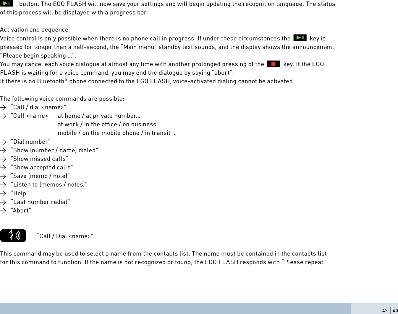 42 | 43            button. The EGO FLASH will now save your settings and will begin updating the recognition language. The status of this process will be displayed with a progress bar.Activation and sequenceVoice control is only possible when there is no phone call in progress. If under these circumstances the            key is pressed for longer than a half-second, the “Main menu” standby text sounds, and the display shows the announcement, “Please begin speaking …”.You may cancel each voice dialogue at almost any time with another prolonged pressing of the            key. If the EGO FLASH is waiting for a voice command, you may end the dialogue by saying “abort”.If there is no Bluetooth® phone connected to the EGO FLASH, voice-activated dialing cannot be activated. The following voice commands are possible:→  “Call / dial &lt;name&gt;”→  “Call &lt;name&gt;  at home / at private number…              at work / in the ofﬁ ce / on business …              mobile / on the mobile phone / in transit …   → “Dial number”→  “Show (number / name) dialed”→  “Show missed calls”→  “Show accepted calls”→  “Save (memo / note)”→  “Listen to (memos / notes)”→ “Help”→  “Last number redial”→ “Abort”          “Call / Dial &lt;name&gt;”This command may be used to select a name from the contacts list. The name must be contained in the contacts listfor this command to function. If the name is not recognized or found, the EGO FLASH responds with “Please repeat”