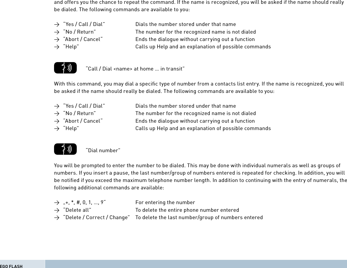 and offers you the chance to repeat the command. If the name is recognized, you will be asked if the name should really be dialed. The following commands are available to you:→  “Yes / Call / Dial”    Dials the number stored under that name→  “No / Return”      The number for the recognized name is not dialed→  “Abort / Cancel“     Ends the dialogue without carrying out a function→  “Help”          Calls up Help and an explanation of possible commands          “Call / Dial &lt;name&gt; at home … in transit”With this command, you may dial a speciﬁ c type of number from a contacts list entry. If the name is recognized, you will be asked if the name should really be dialed. The following commands are available to you:→  “Yes / Call / Dial”    Dials the number stored under that name→  “No / Return”      The number for the recognized name is not dialed→  “Abort / Cancel“     Ends the dialogue without carrying out a function→  “Help”          Calls up Help and an explanation of possible commands        “Dial number”You will be prompted to enter the number to be dialed. This may be done with individual numerals as well as groups of numbers. If you insert a pause, the last number/group of numbers entered is repeated for checking. In addition, you will be notiﬁ ed if you exceed the maximum telephone number length. In addition to continuing with the entry of numerals, the following additional commands are available:→  „+, *, #, 0, 1, …, 9“     For entering the number→  “Delete all”       To delete the entire phone number entered→  “Delete / Correct / Change”  To delete the last number/group of numbers enteredEGO FLASH