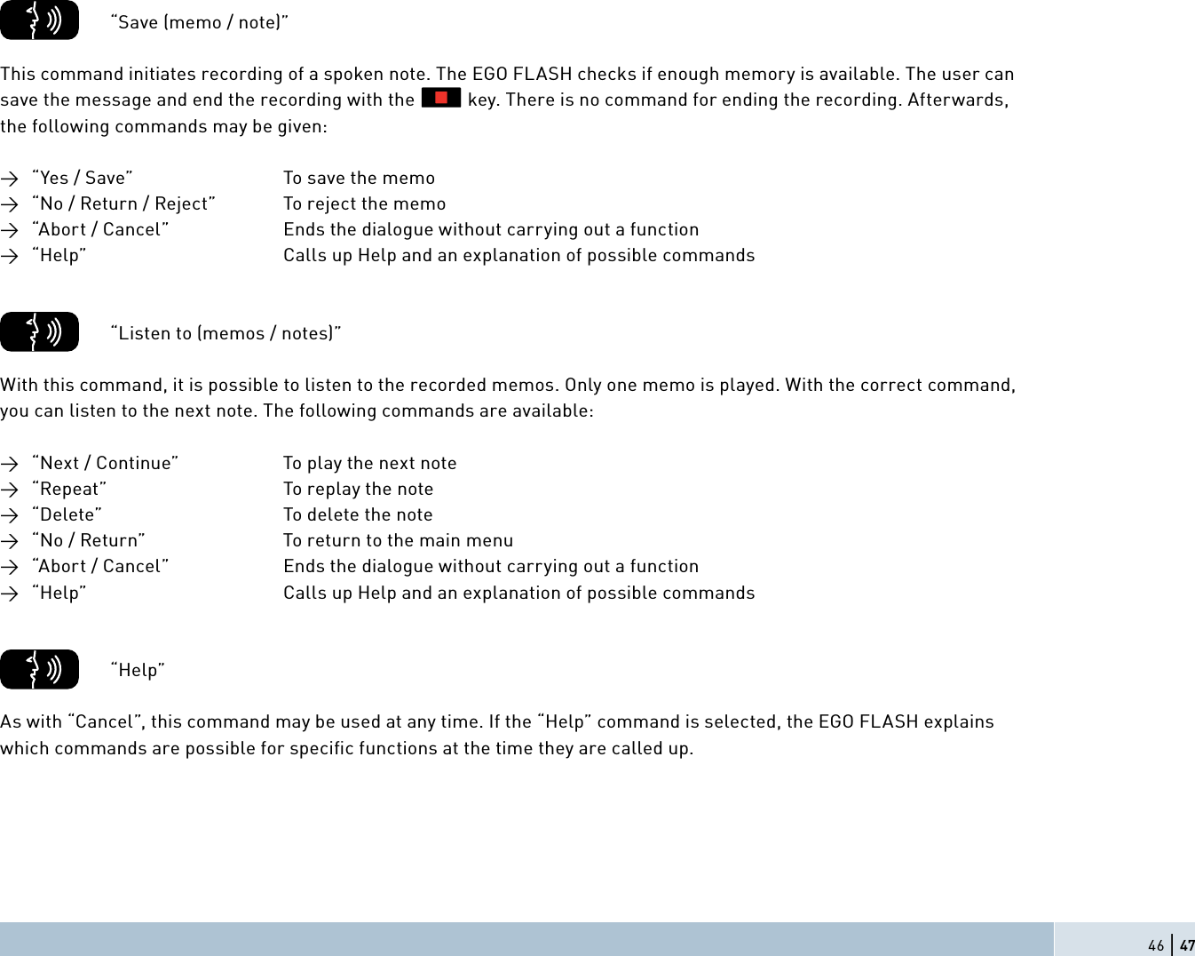 46 | 47          “Save (memo / note)”This command initiates recording of a spoken note. The EGO FLASH checks if enough memory is available. The user can save the message and end the recording with the           key. There is no command for ending the recording. Afterwards, the following commands may be given:→  “Yes / Save”       To save the memo→  “No / Return / Reject”    To reject the memo→  “Abort / Cancel”     Ends the dialogue without carrying out a function→  “Help”          Calls up Help and an explanation of possible commands          “Listen to (memos / notes)”With this command, it is possible to listen to the recorded memos. Only one memo is played. With the correct command, you can listen to the next note. The following commands are available:→  “Next / Continue”     To play the next note→  “Repeat”         To replay the note→  “Delete”          To delete the note→  “No / Return”      To return to the main menu→  “Abort / Cancel”     Ends the dialogue without carrying out a function→  “Help”          Calls up Help and an explanation of possible commands        “Help”As with “Cancel”, this command may be used at any time. If the “Help” command is selected, the EGO FLASH explains which commands are possible for speciﬁ c functions at the time they are called up.