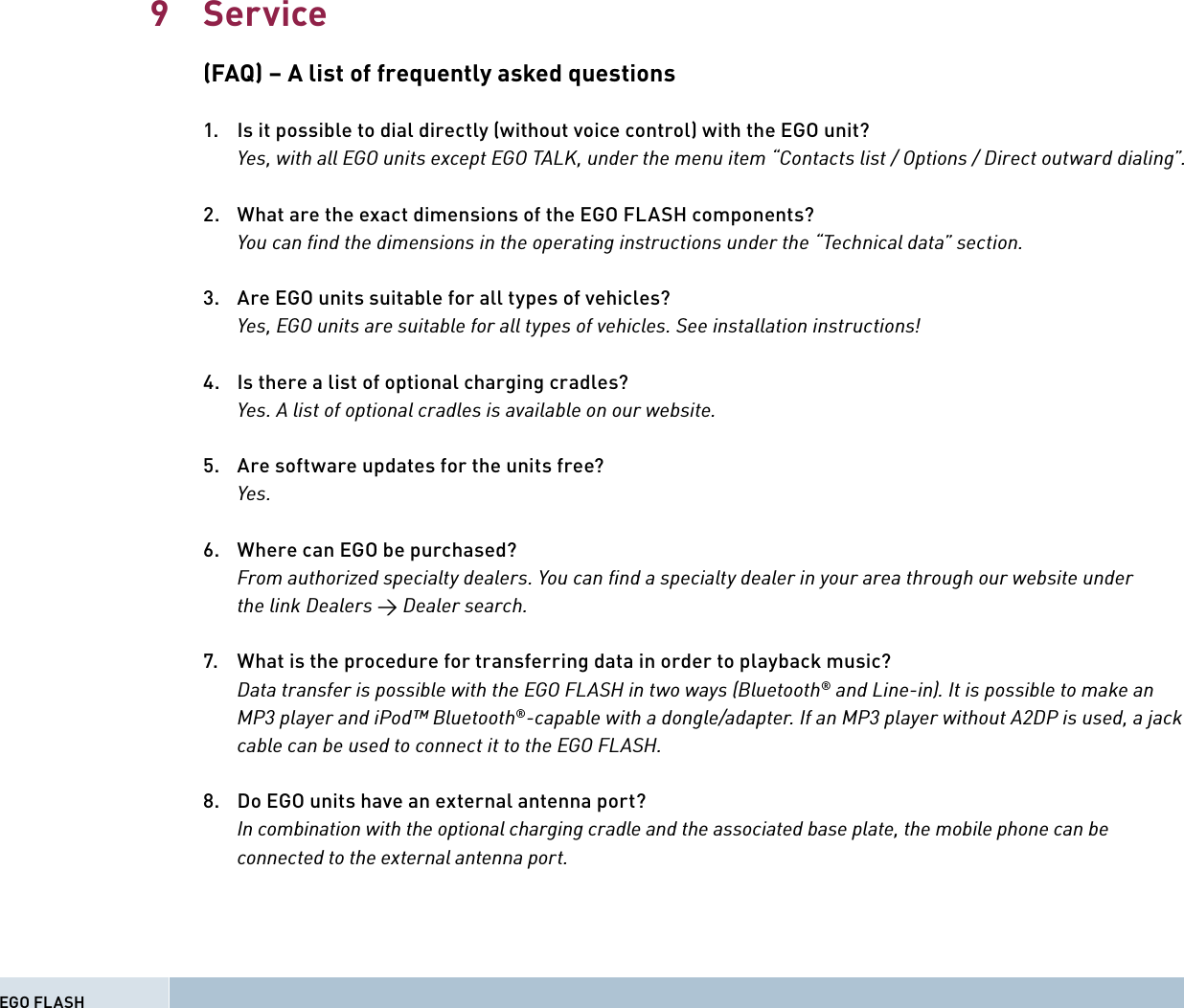 Service(FAQ) – A list of frequently asked questions1.   Is it possible to dial directly (without voice control) with the EGO unit?    Yes, with all EGO units except EGO TALK, under the menu item “Contacts list / Options / Direct outward dialing”.2.  What are the exact dimensions of the EGO FLASH components?  You can ﬁ nd the dimensions in the operating instructions under the “Technical data” section.3.   Are EGO units suitable for all types of vehicles?    Yes, EGO units are suitable for all types of vehicles. See installation instructions!4.  Is there a list of optional charging cradles?    Yes. A list of optional cradles is available on our website. 5.   Are software updates for the units free?  Yes.  6.   Where can EGO be purchased?    From authorized specialty dealers. You can ﬁ nd a specialty dealer in your area through our website under    the link Dealers → Dealer search.7.   What is the procedure for transferring data in order to playback music?    Data transfer is possible with the EGO FLASH in two ways (Bluetooth® and Line-in). It is possible to make an    MP3 player and iPod™ Bluetooth®-capable with a dongle/adapter. If an MP3 player without A2DP is used, a jack    cable can be used to connect it to the EGO FLASH.8.   Do EGO units have an external antenna port?    In combination with the optional charging cradle and the associated base plate, the mobile phone can be    connected to the external antenna port.EGO FLASH9