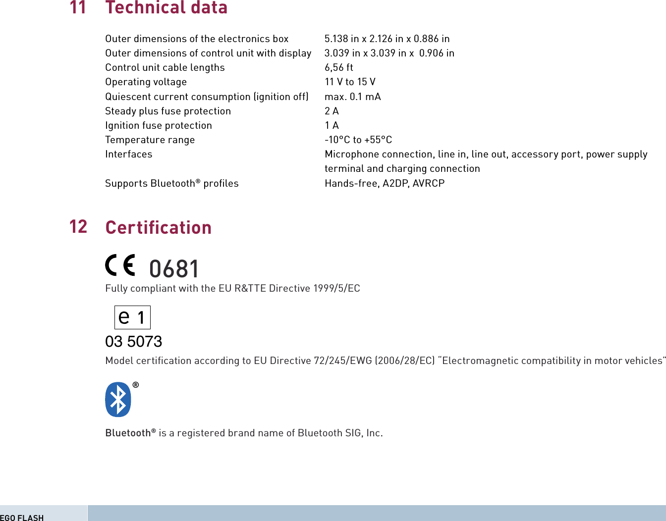 Technical dataOuter dimensions of the electronics box  5.138 in x 2.126 in x 0.886 inOuter dimensions of control unit with display  3.039 in x 3.039 in x  0.906 inControl unit cable lengths      6,56 ftOperating voltage      11 V to 15 VQuiescent current consumption (ignition off)  max. 0.1 mASteady plus fuse protection      2 AIgnition fuse protection       1 ATemperature range      -10°C to +55°CInterfaces      Microphone connection, line in, line out, accessory port, power supply          terminal and charging connectionSupports Bluetooth® proﬁ les    Hands-free, A2DP, AVRCPCertiﬁ cation  0681Fully compliant with the EU R&amp;TTE Directive 1999/5/ECModel certiﬁ cation according to EU Directive 72/245/EWG (2006/28/EC) “Electromagnetic compatibility in motor vehicles”Bluetooth® is a registered brand name of Bluetooth SIG, Inc.1112EGO FLASH03 5073®