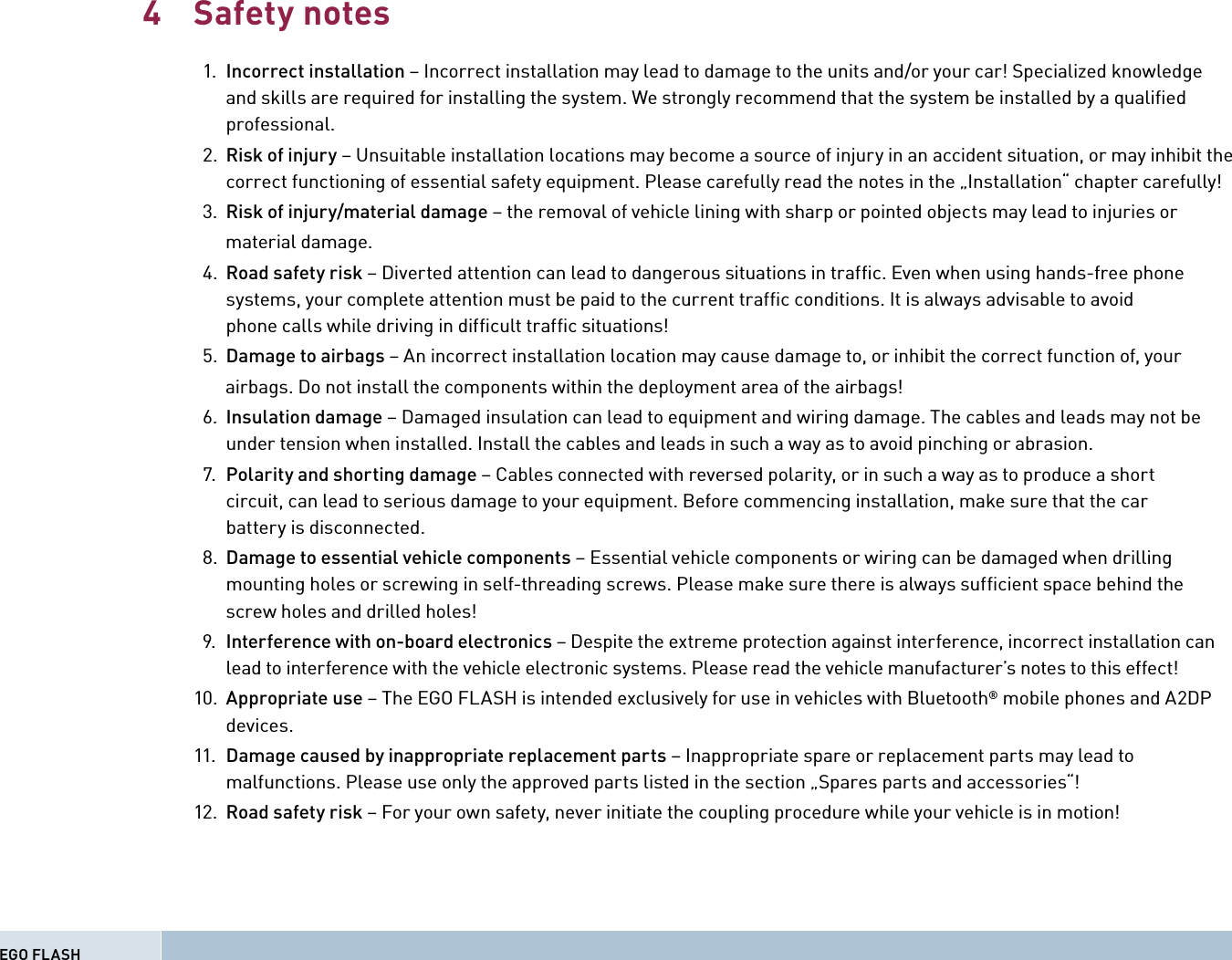 Safety notes  1.  Incorrect installation – Incorrect installation may lead to damage to the units and/or your car! Specialized knowledge  and skills are required for installing the system. We strongly recommend that the system be installed by a qualiﬁ ed professional.  2.  Risk of injury – Unsuitable installation locations may become a source of injury in an accident situation, or may inhibit the  correct functioning of essential safety equipment. Please carefully read the notes in the „Installation“ chapter carefully!  3.  Risk of injury/material damage – the removal of vehicle lining with sharp or pointed objects may lead to injuries or       material damage.   4.  Road safety risk – Diverted attention can lead to dangerous situations in trafﬁ c. Even when using hands-free phone  systems, your complete attention must be paid to the current trafﬁ c conditions. It is always advisable to avoid  phone calls while driving in difﬁ cult trafﬁ c situations!  5.  Damage to airbags – An incorrect installation location may cause damage to, or inhibit the correct function of, your       airbags. Do not install the components within the deployment area of the airbags!  6.  Insulation damage – Damaged insulation can lead to equipment and wiring damage. The cables and leads may not be  under tension when installed. Install the cables and leads in such a way as to avoid pinching or abrasion.  7.  Polarity and shorting damage – Cables connected with reversed polarity, or in such a way as to produce a short  circuit, can lead to serious damage to your equipment. Before commencing installation, make sure that the car  battery is disconnected.    8.  Damage to essential vehicle components – Essential vehicle components or wiring can be damaged when drilling  mounting holes or screwing in self-threading screws. Please make sure there is always sufﬁ cient space behind the  screw holes and drilled holes!  9.  Interference with on-board electronics – Despite the extreme protection against interference, incorrect installation can  lead to interference with the vehicle electronic systems. Please read the vehicle manufacturer’s notes to this effect! 10.  Appropriate use – The EGO FLASH is intended exclusively for use in vehicles with Bluetooth® mobile phones and A2DP devices. 11.  Damage caused by inappropriate replacement parts – Inappropriate spare or replacement parts may lead to  malfunctions. Please use only the approved parts listed in the section „Spares parts and accessories“! 12.  Road safety risk – For your own safety, never initiate the coupling procedure while your vehicle is in motion!4EGO FLASH