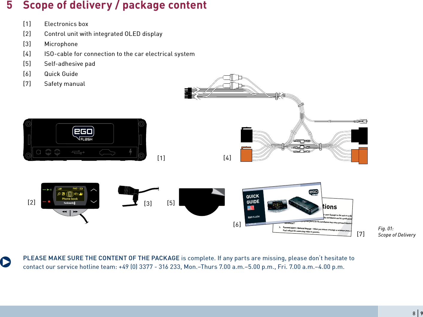 Scope of delivery / package content[1] Electronics box[2]  Control unit with integrated OLED display[3] Microphone[4]  ISO-cable for connection to the car electrical system[5] Self-adhesive pad[6] Quick Guide[7] Safety manualPLEASE MAKE SURE THE CONTENT OF THE PACKAGE is complete. If any parts are missing, please don‘t hesitate to contact our service hotline team: +49 (0) 3377 - 316 233, Mon.–Thurs 7.00 a.m.–5.00 p.m., Fri. 7.00 a.m.–4.00 p.m.5q8 | 9[1][2] [3]FWDPhone bookSafety Instructions1. Improper installation – Improper installation may cause damages to the unit or to the v  abilities. We therefore strongly recommend to have the installation one by a professional.2. Personal injury – Inappropriate places for the installation may cause personal injuries in  “Installation”!3. Personal injury / Material damage – When you remove coverings or armature parts, sha Don’t submit the connecting cables to pressure.4. Negative eects on road safety – Ta lking whil t d i[6][7]QUICKGUIDEEGO FLASH129 8011 1.02[4]Fig. 01:Scope of Delivery[5]