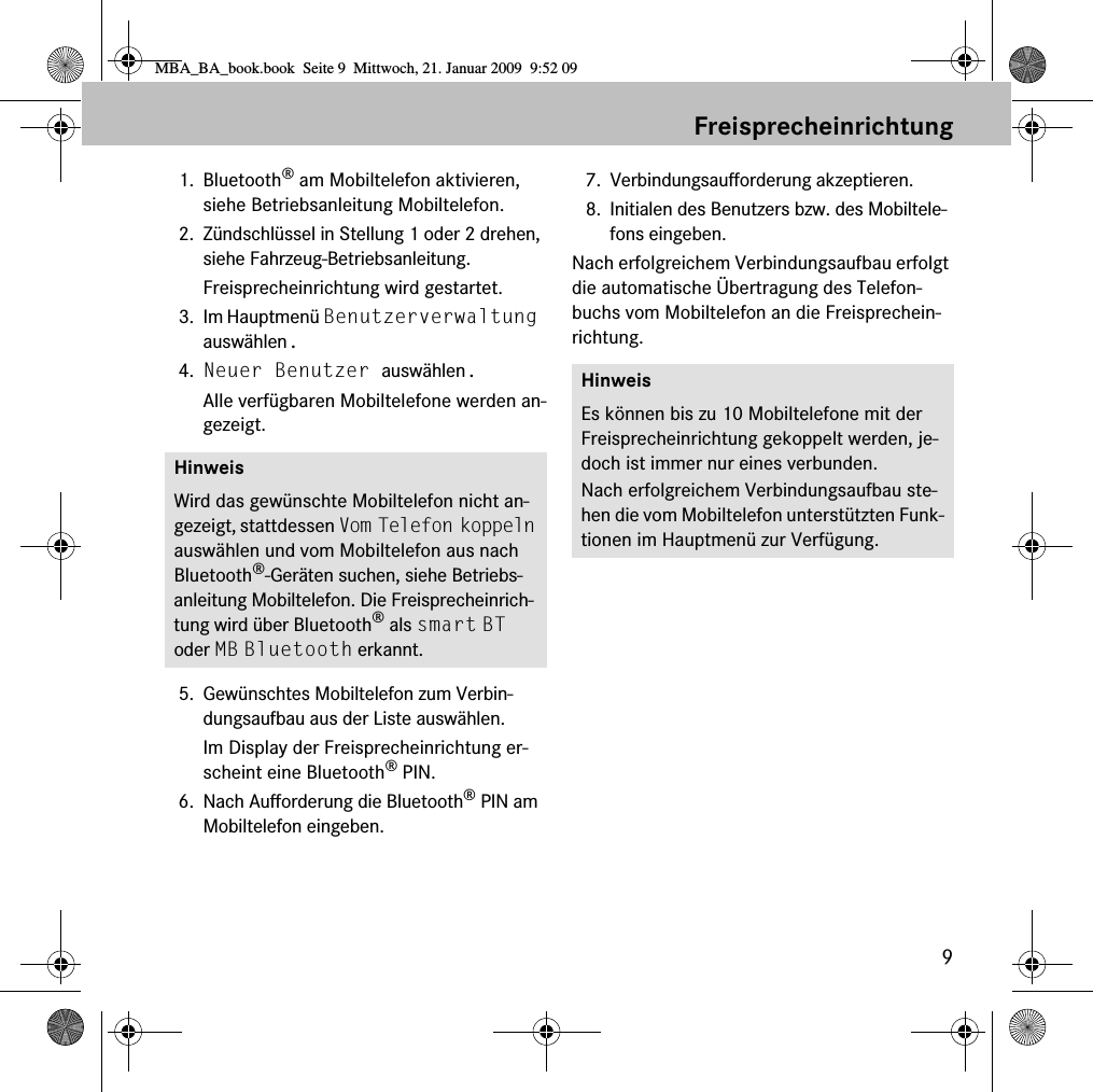 9Freisprecheinrichtung1. Bluetooth® am Mobiltelefon aktivieren, siehe Betriebsanleitung Mobiltelefon.2. Zündschlüssel in Stellung 1 oder 2 drehen, siehe Fahrzeug-Betriebsanleitung.Freisprecheinrichtung wird gestartet.3. Im Hauptmenü Benutzerverwaltung auswählen.4. Neuer Benutzer auswählen.Alle verfügbaren Mobiltelefone werden an-gezeigt.5. Gewünschtes Mobiltelefon zum Verbin-dungsaufbau aus der Liste auswählen.Im Display der Freisprecheinrichtung er-scheint eine Bluetooth® PIN.6. Nach Aufforderung die Bluetooth® PIN am Mobiltelefon eingeben. 7. Verbindungsaufforderung akzeptieren.8. Initialen des Benutzers bzw. des Mobiltele-fons eingeben.Nach erfolgreichem Verbindungsaufbau erfolgt die automatische Übertragung des Telefon-buchs vom Mobiltelefon an die Freisprechein-richtung.HinweisWird das gewünschte Mobiltelefon nicht an-gezeigt, stattdessen Vom Telefon koppeln auswählen und vom Mobiltelefon aus nach Bluetooth®-Geräten suchen, siehe Betriebs-anleitung Mobiltelefon. Die Freisprecheinrich-tung wird über Bluetooth® als smart BT oder MB Bluetooth erkannt.HinweisEs können bis zu 10 Mobiltelefone mit der Freisprecheinrichtung gekoppelt werden, je-doch ist immer nur eines verbunden. Nach erfolgreichem Verbindungsaufbau ste-hen die vom Mobiltelefon unterstützten Funk-tionen im Hauptmenü zur Verfügung.MBA_BA_book.book  Seite 9  Mittwoch, 21. Januar 2009  9:52 09