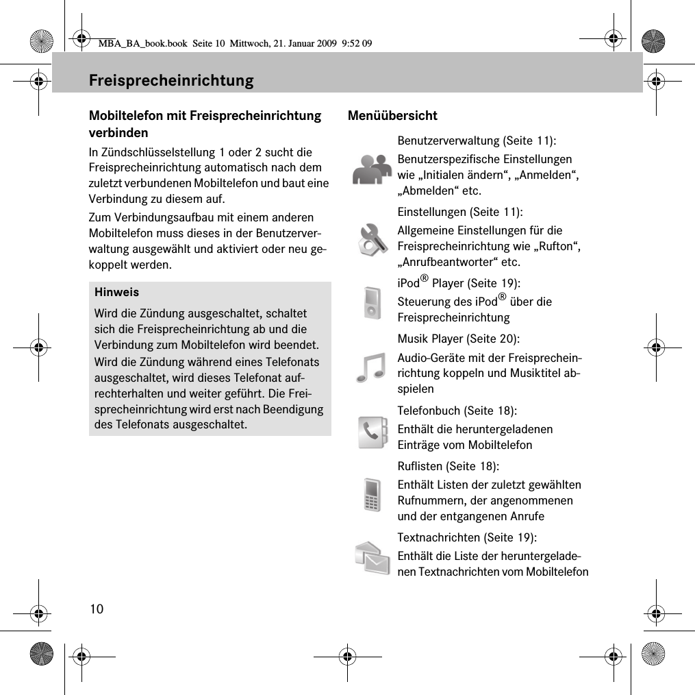 10FreisprecheinrichtungMobiltelefon mit Freisprecheinrichtung verbindenIn Zündschlüsselstellung 1 oder 2 sucht die Freisprecheinrichtung automatisch nach dem zuletzt verbundenen Mobiltelefon und baut eine Verbindung zu diesem auf. Zum Verbindungsaufbau mit einem anderen Mobiltelefon muss dieses in der Benutzerver-waltung ausgewählt und aktiviert oder neu ge-koppelt werden.MenüübersichtHinweisWird die Zündung ausgeschaltet, schaltet sich die Freisprecheinrichtung ab und die Verbindung zum Mobiltelefon wird beendet.Wird die Zündung während eines Telefonats ausgeschaltet, wird dieses Telefonat auf-rechterhalten und weiter geführt. Die Frei-sprecheinrichtung wird erst nach Beendigung des Telefonats ausgeschaltet.Benutzerverwaltung (Seite 11): Benutzerspezifische Einstellungen wie „Initialen ändern“, „Anmelden“, „Abmelden“ etc.Einstellungen (Seite 11): Allgemeine Einstellungen für die Freisprecheinrichtung wie „Rufton“, „Anrufbeantworter“ etc.iPod® Player (Seite 19):Steuerung des iPod® über dieFreisprecheinrichtungMusik Player (Seite 20):Audio-Geräte mit der Freisprechein-richtung koppeln und Musiktitel ab-spielenTelefonbuch (Seite 18):Enthält die heruntergeladenen Einträge vom MobiltelefonRuflisten (Seite 18):Enthält Listen der zuletzt gewählten Rufnummern, der angenommenen und der entgangenen AnrufeTextnachrichten (Seite 19):Enthält die Liste der heruntergelade-nen Textnachrichten vom MobiltelefonMBA_BA_book.book  Seite 10  Mittwoch, 21. Januar 2009  9:52 09