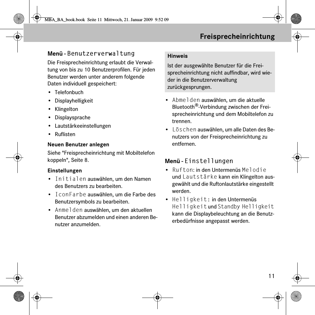 11FreisprecheinrichtungMenü - BenutzerverwaltungDie Freisprecheinrichtung erlaubt die Verwal-tung von bis zu 10 Benutzerprofilen. Für jeden Benutzer werden unter anderem folgende Daten individuell gespeichert:•Telefonbuch• Displayhelligkeit• Klingelton• Displaysprache• Lautstärkeeinstellungen• RuflistenNeuen Benutzer anlegenSiehe &quot;Freisprecheinrichtung mit Mobiltelefon koppeln&quot;, Seite 8.Einstellungen•Initialen auswählen, um den Namen des Benutzers zu bearbeiten.•IconFarbe auswählen, um die Farbe des Benutzersymbols zu bearbeiten.•Anmelden auswählen, um den aktuellen Benutzer abzumelden und einen anderen Be-nutzer anzumelden.•Abmelden auswählen, um die aktuelle Bluetooth®-Verbindung zwischen der Frei-sprecheinrichtung und dem Mobiltelefon zu trennen.•Löschen auswählen, um alle Daten des Be-nutzers von der Freisprecheinrichtung zu entfernen.Menü - Einstellungen•Rufton: in den Untermenüs Melodie und Lautstärke kann ein Klingelton aus-gewählt und die Ruftonlautstärke eingestellt werden.•Helligkeit: in den Untermenüs Helligkeit und Standby Helligkeit kann die Displaybeleuchtung an die Benutz-erbedürfnisse angepasst werden.HinweisIst der ausgewählte Benutzer für die Frei-sprecheinrichtung nicht auffindbar, wird wie-der in die Benutzerverwaltung zurückgesprungen.MBA_BA_book.book  Seite 11  Mittwoch, 21. Januar 2009  9:52 09