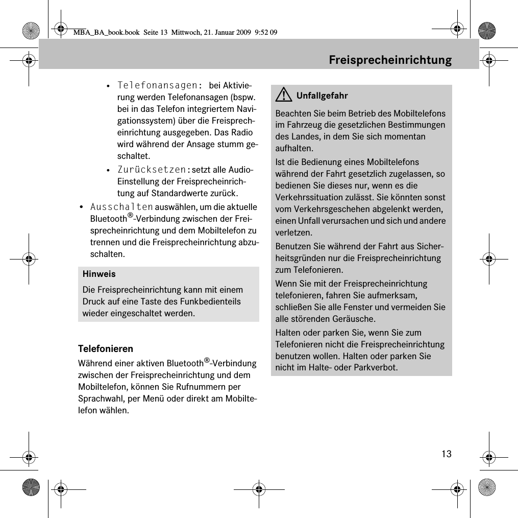 13Freisprecheinrichtung• Telefonansagen: bei Aktivie-rung werden Telefonansagen (bspw. bei in das Telefon integriertem Navi-gationssystem) über die Freisprech-einrichtung ausgegeben. Das Radio wird während der Ansage stumm ge-schaltet.• Zurücksetzen:setzt alle Audio-Einstellung der Freisprecheinrich-tung auf Standardwerte zurück.•Ausschalten auswählen, um die aktuelle Bluetooth®-Verbindung zwischen der Frei-sprecheinrichtung und dem Mobiltelefon zu trennen und die Freisprecheinrichtung abzu-schalten.TelefonierenWährend einer aktiven Bluetooth®-Verbindung zwischen der Freisprecheinrichtung und dem Mobiltelefon, können Sie Rufnummern per Sprachwahl, per Menü oder direkt am Mobilte-lefon wählen.HinweisDie Freisprecheinrichtung kann mit einem Druck auf eine Taste des Funkbedienteils wieder eingeschaltet werden.GUnfallgefahrBeachten Sie beim Betrieb des Mobiltelefons im Fahrzeug die gesetzlichen Bestimmungen des Landes, in dem Sie sich momentan aufhalten.Ist die Bedienung eines Mobiltelefons während der Fahrt gesetzlich zugelassen, so bedienen Sie dieses nur, wenn es die Verkehrssituation zulässt. Sie könnten sonst vom Verkehrsgeschehen abgelenkt werden, einen Unfall verursachen und sich und andere verletzen.Benutzen Sie während der Fahrt aus Sicher-heitsgründen nur die Freisprecheinrichtung zum Telefonieren.Wenn Sie mit der Freisprecheinrichtung telefonieren, fahren Sie aufmerksam, schließen Sie alle Fenster und vermeiden Sie alle störenden Geräusche.Halten oder parken Sie, wenn Sie zum Telefonieren nicht die Freisprecheinrichtung benutzen wollen. Halten oder parken Sie nicht im Halte- oder Parkverbot.MBA_BA_book.book  Seite 13  Mittwoch, 21. Januar 2009  9:52 09