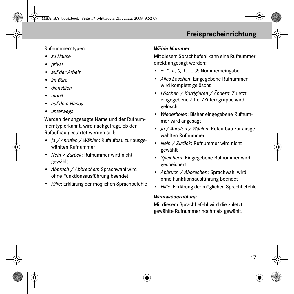 17FreisprecheinrichtungRufnummerntypen:• zu Hause•privat• auf der Arbeit•im Büro•dienstlich•mobil•auf dem Handy•unterwegsWerden der angesagte Name und der Rufnum-merntyp erkannt, wird nachgefragt, ob der Rufaufbau gestartet werden soll:•Ja / Anrufen / Wählen: Rufaufbau zur ausge-wählten Rufnummer•Nein / Zurück: Rufnummer wird nicht gewählt•Abbruch / Abbrechen: Sprachwahl wird ohne Funktionsausführung beendet•Hilfe: Erklärung der möglichen SprachbefehleWähle NummerMit diesem Sprachbefehl kann eine Rufnummer direkt angesagt werden:•+, *, #, 0, 1, ..., 9: Nummerneingabe•Alles Löschen: Eingegebene Rufnummer wird komplett gelöscht•Löschen / Korrigieren / Ändern: Zuletzt eingegebene Ziffer/Zifferngruppe wird gelöscht•Wiederholen: Bisher eingegebene Rufnum-mer wird angesagt•Ja / Anrufen / Wählen: Rufaufbau zur ausge-wählten Rufnummer•Nein / Zurück: Rufnummer wird nicht gewählt•Speichern: Eingegebene Rufnummer wird gespeichert•Abbruch / Abbrechen: Sprachwahl wird ohne Funktionsausführung beendet•Hilfe: Erklärung der möglichen SprachbefehleWahlwiederholungMit diesem Sprachbefehl wird die zuletzt gewählte Rufnummer nochmals gewählt.MBA_BA_book.book  Seite 17  Mittwoch, 21. Januar 2009  9:52 09