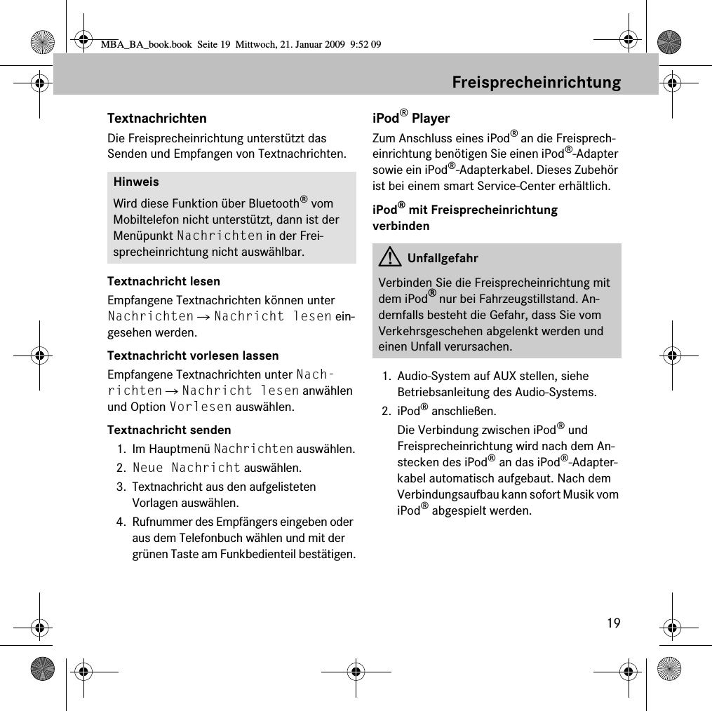 19FreisprecheinrichtungTextnachrichtenDie Freisprecheinrichtung unterstützt das Senden und Empfangen von Textnachrichten.Textnachricht lesenEmpfangene Textnachrichten können unter Nachrichten 씮 Nachricht lesen ein-gesehen werden.Textnachricht vorlesen lassenEmpfangene Textnachrichten unter Nach-richten 씮 Nachricht lesen anwählen und Option Vorlesen auswählen.Textnachricht senden1. Im Hauptmenü Nachrichten auswählen.2. Neue Nachricht auswählen.3. Textnachricht aus den aufgelisteten Vorlagen auswählen.4. Rufnummer des Empfängers eingeben oder aus dem Telefonbuch wählen und mit der grünen Taste am Funkbedienteil bestätigen.iPod® PlayerZum Anschluss eines iPod® an die Freisprech-einrichtung benötigen Sie einen iPod®-Adapter sowie ein iPod®-Adapterkabel. Dieses Zubehör ist bei einem smart Service-Center erhältlich.iPod® mit Freisprecheinrichtung verbinden1. Audio-System auf AUX stellen, siehe Betriebsanleitung des Audio-Systems.2. iPod® anschließen.Die Verbindung zwischen iPod® und Freisprecheinrichtung wird nach dem An-stecken des iPod® an das iPod®-Adapter-kabel automatisch aufgebaut. Nach dem Verbindungsaufbau kann sofort Musik vom iPod® abgespielt werden. HinweisWird diese Funktion über Bluetooth® vom Mobiltelefon nicht unterstützt, dann ist der Menüpunkt Nachrichten in der Frei-sprecheinrichtung nicht auswählbar. GUnfallgefahrVerbinden Sie die Freisprecheinrichtung mit dem iPod® nur bei Fahrzeugstillstand. An-dernfalls besteht die Gefahr, dass Sie vom Verkehrsgeschehen abgelenkt werden und einen Unfall verursachen.MBA_BA_book.book  Seite 19  Mittwoch, 21. Januar 2009  9:52 09