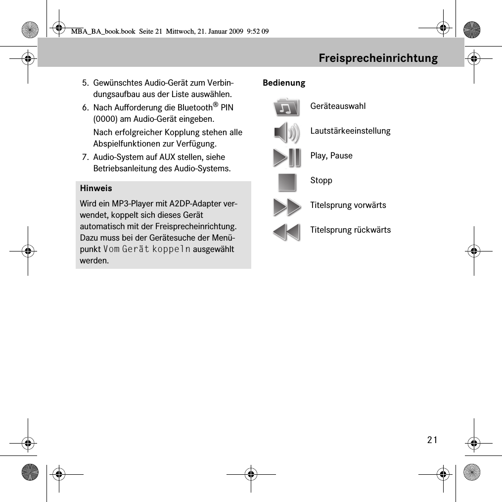 21Freisprecheinrichtung5. Gewünschtes Audio-Gerät zum Verbin-dungsaufbau aus der Liste auswählen.6. Nach Aufforderung die Bluetooth® PIN (0000) am Audio-Gerät eingeben. Nach erfolgreicher Kopplung stehen alle Abspielfunktionen zur Verfügung.7. Audio-System auf AUX stellen, siehe Betriebsanleitung des Audio-Systems.BedienungHinweisWird ein MP3-Player mit A2DP-Adapter ver-wendet, koppelt sich dieses Gerät automatisch mit der Freisprecheinrichtung. Dazu muss bei der Gerätesuche der Menü-punkt Vom Gerät koppeln ausgewählt werden.GeräteauswahlLautstärkeeinstellungPlay, PauseStoppTitelsprung vorwärtsTitelsprung rückwärtsMBA_BA_book.book  Seite 21  Mittwoch, 21. Januar 2009  9:52 09