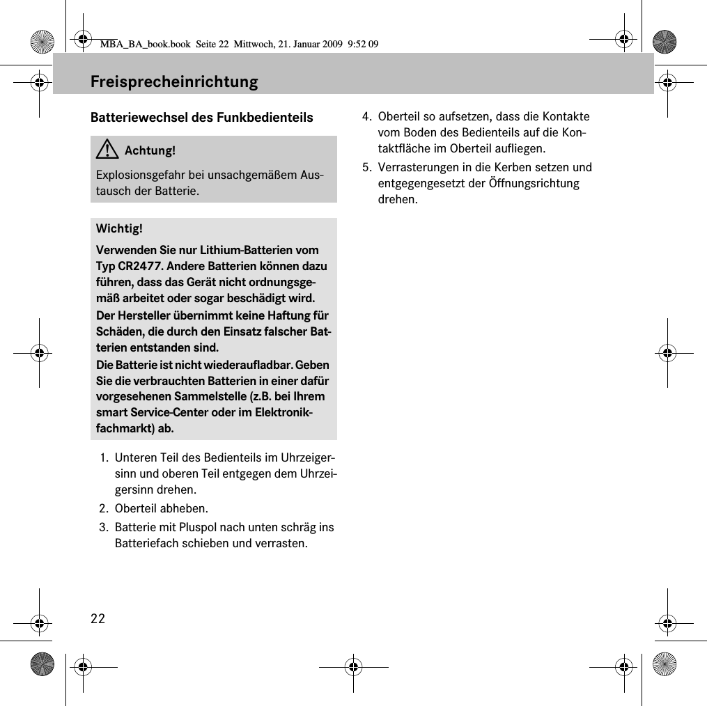 22FreisprecheinrichtungBatteriewechsel des Funkbedienteils1. Unteren Teil des Bedienteils im Uhrzeiger-sinn und oberen Teil entgegen dem Uhrzei-gersinn drehen.2. Oberteil abheben. 3. Batterie mit Pluspol nach unten schräg ins Batteriefach schieben und verrasten. 4. Oberteil so aufsetzen, dass die Kontakte vom Boden des Bedienteils auf die Kon-taktfläche im Oberteil aufliegen. 5. Verrasterungen in die Kerben setzen und entgegengesetzt der Öffnungsrichtung drehen. GAchtung!Explosionsgefahr bei unsachgemäßem Aus-tausch der Batterie.Wichtig!Verwenden Sie nur Lithium-Batterien vom Typ CR2477. Andere Batterien können dazu führen, dass das Gerät nicht ordnungsge-mäß arbeitet oder sogar beschädigt wird.Der Hersteller übernimmt keine Haftung für Schäden, die durch den Einsatz falscher Bat-terien entstanden sind.Die Batterie ist nicht wiederaufladbar. Geben Sie die verbrauchten Batterien in einer dafür vorgesehenen Sammelstelle (z.B. bei Ihrem smart Service-Center oder im Elektronik-fachmarkt) ab.MBA_BA_book.book  Seite 22  Mittwoch, 21. Januar 2009  9:52 09