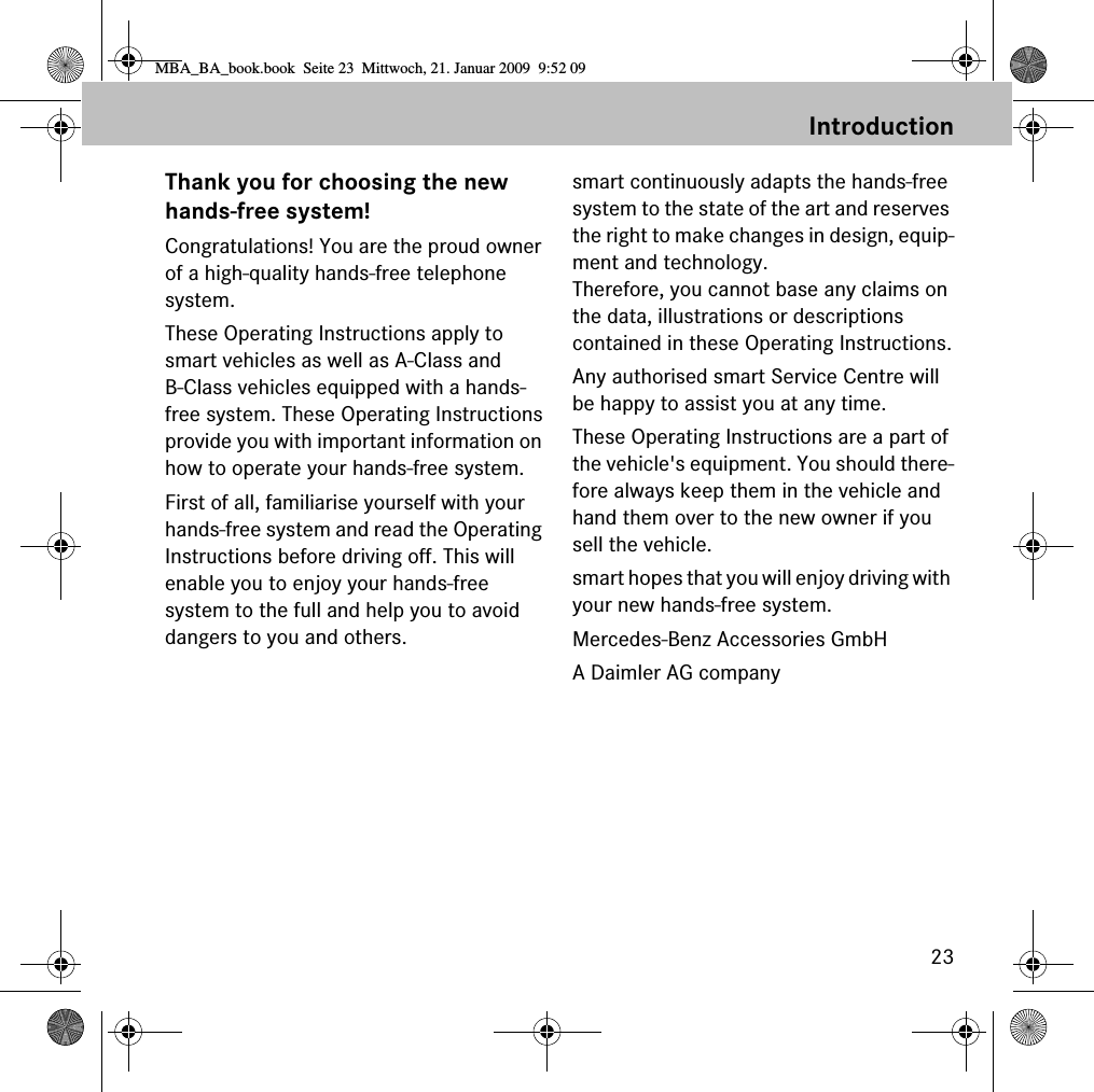 23IntroductionThank you for choosing the newhands-free system!Congratulations! You are the proud owner of a high-quality hands-free telephone system. These Operating Instructions apply to smart vehicles as well as A-Class and B-Class vehicles equipped with a hands-free system. These Operating Instructionsprovide you with important information on how to operate your hands-free system.First of all, familiarise yourself with your hands-free system and read the Operating Instructions before driving off. This will enable you to enjoy your hands-free system to the full and help you to avoid dangers to you and others.smart continuously adapts the hands-freesystem to the state of the art and reserves the right to make changes in design, equip-ment and technology. Therefore, you cannot base any claims on the data, illustrations or descriptions contained in these Operating Instructions.Any authorised smart Service Centre will be happy to assist you at any time.These Operating Instructions are a part of the vehicle&apos;s equipment. You should there-fore always keep them in the vehicle and hand them over to the new owner if you sell the vehicle.smart hopes that you will enjoy driving with your new hands-free system.Mercedes-Benz Accessories GmbHA Daimler AG companyMBA_BA_book.book  Seite 23  Mittwoch, 21. Januar 2009  9:52 09