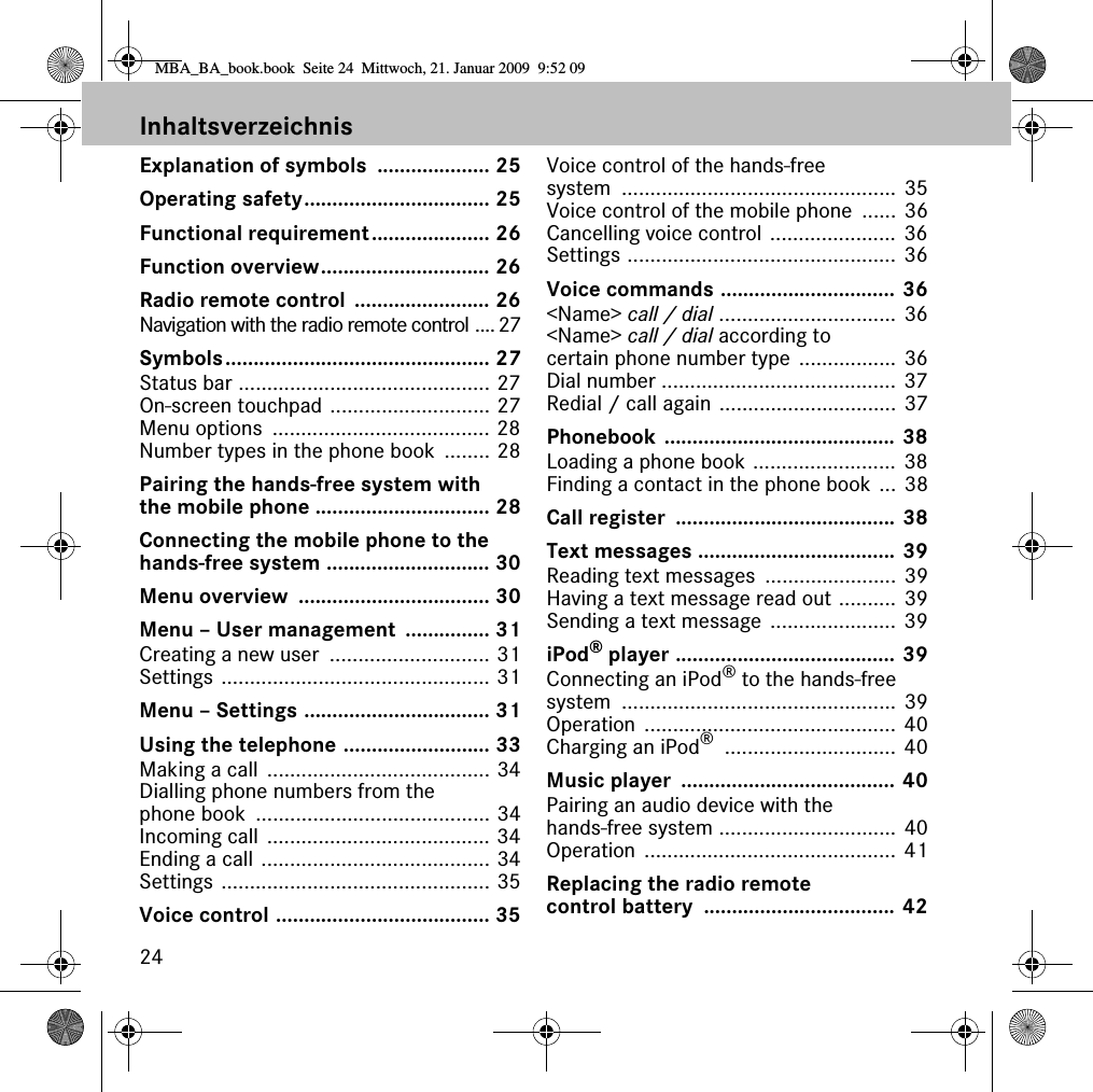 24InhaltsverzeichnisExplanation of symbols  .................... 25Operating safety................................. 25Functional requirement..................... 26Function overview.............................. 26Radio remote control  ........................ 26Navigation with the radio remote control .... 27Symbols............................................... 27Status bar ............................................ 27On-screen touchpad ............................ 27Menu options  ...................................... 28Number types in the phone book ........ 28Pairing the hands-free system with the mobile phone ............................... 28Connecting the mobile phone to the hands-free system ............................. 30Menu overview  .................................. 30Menu – User management  ............... 31Creating a new user  ............................ 31Settings ............................................... 31Menu – Settings ................................. 31Using the telephone .......................... 33Making a call  ....................................... 34Dialling phone numbers from the phone book  ......................................... 34Incoming call ....................................... 34Ending a call ........................................ 34Settings ............................................... 35Voice control ...................................... 35Voice control of the hands-free system ................................................ 35Voice control of the mobile phone  ...... 36Cancelling voice control ...................... 36Settings ............................................... 36Voice commands ............................... 36&lt;Name&gt; call / dial ............................... 36&lt;Name&gt; call / dial according to certain phone number type ................. 36Dial number ......................................... 37Redial / call again ............................... 37Phonebook ......................................... 38Loading a phone book ......................... 38Finding a contact in the phone book ... 38Call register  ....................................... 38Text messages ................................... 39Reading text messages  ....................... 39Having a text message read out .......... 39Sending a text message ...................... 39iPod® player ....................................... 39Connecting an iPod® to the hands-free system ................................................ 39Operation ............................................ 40Charging an iPod® .............................. 40Music player  ...................................... 40Pairing an audio device with the hands-free system ............................... 40Operation ............................................ 41Replacing the radio remote control battery  .................................. 42MBA_BA_book.book  Seite 24  Mittwoch, 21. Januar 2009  9:52 09