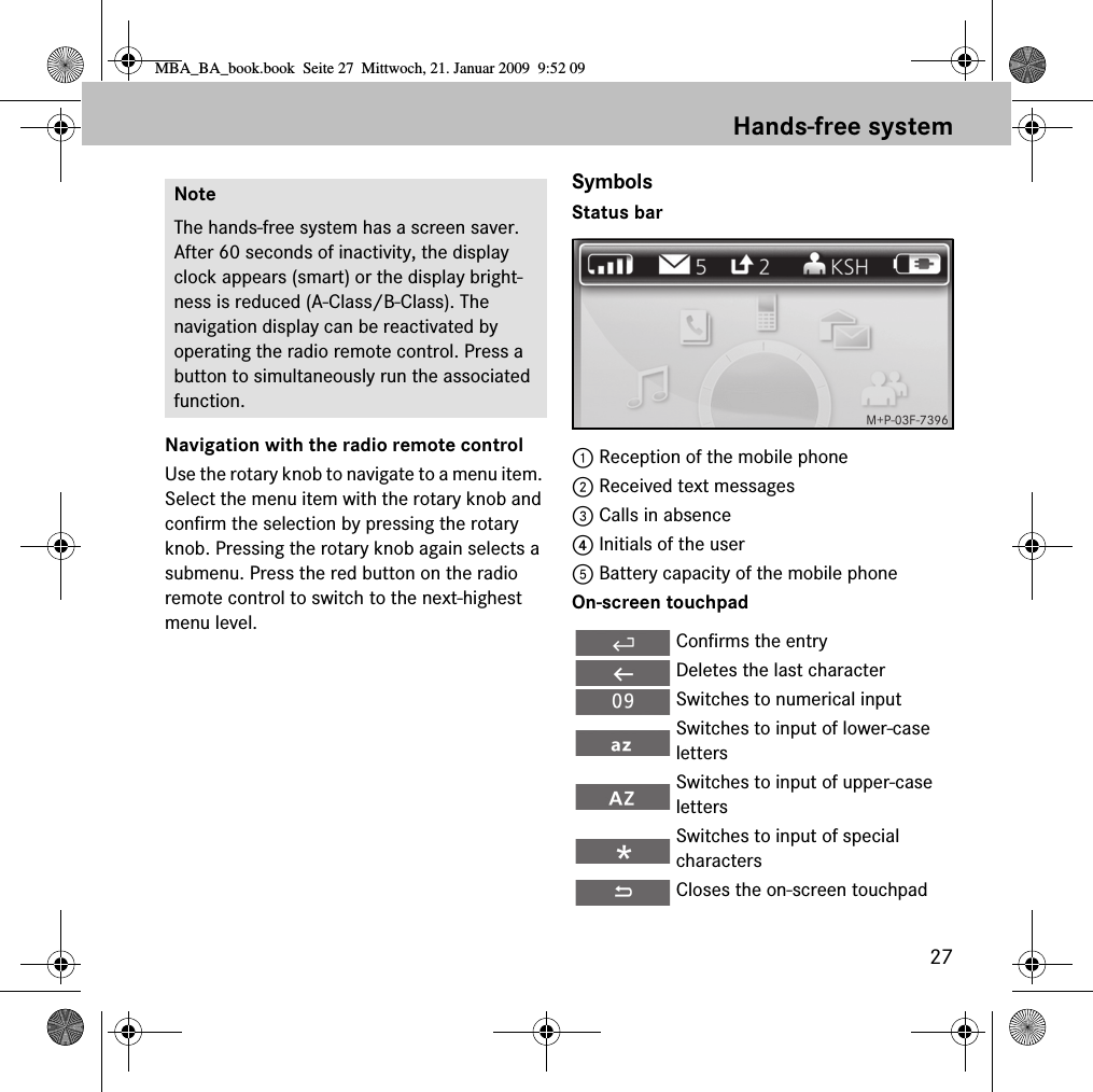 27Hands-free systemNavigation with the radio remote controlUse the rotary knob to navigate to a menu item. Select the menu item with the rotary knob and confirm the selection by pressing the rotary knob. Pressing the rotary knob again selects a submenu. Press the red button on the radio remote control to switch to the next-highest menu level.SymbolsStatus bar1 Reception of the mobile phone2 Received text messages3 Calls in absence4 Initials of the user5 Battery capacity of the mobile phoneOn-screen touchpadNoteThe hands-free system has a screen saver. After 60 seconds of inactivity, the display clock appears (smart) or the display bright-ness is reduced (A-Class/B-Class). The navigation display can be reactivated by operating the radio remote control. Press a button to simultaneously run the associated function.Confirms the entryDeletes the last characterSwitches to numerical inputSwitches to input of lower-case lettersSwitches to input of upper-case lettersSwitches to input of special charactersCloses the on-screen touchpadMBA_BA_book.book  Seite 27  Mittwoch, 21. Januar 2009  9:52 09