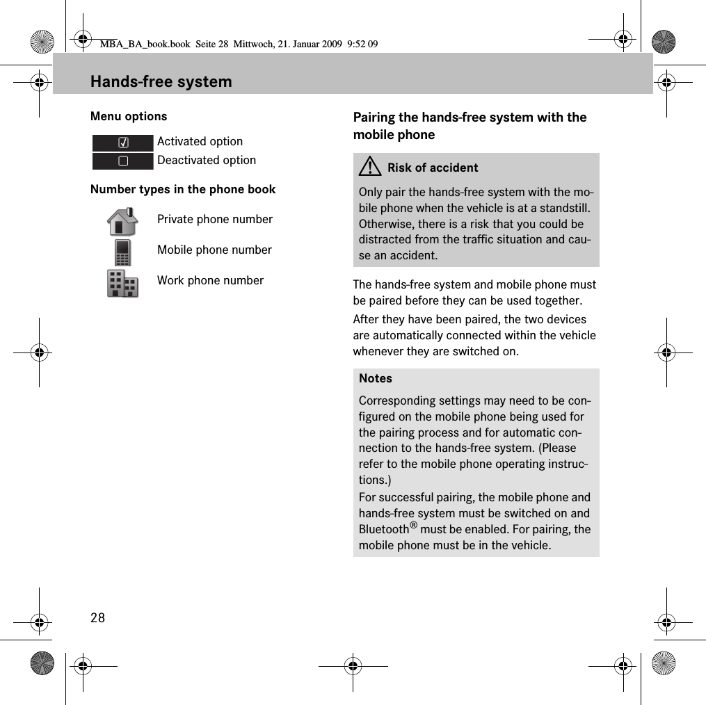 28Hands-free systemMenu optionsNumber types in the phone bookPairing the hands-free system with the mobile phoneThe hands-free system and mobile phone must be paired before they can be used together.After they have been paired, the two devices are automatically connected within the vehicle whenever they are switched on.Activated optionDeactivated optionPrivate phone numberMobile phone numberWork phone numberGRisk of accidentOnly pair the hands-free system with the mo-bile phone when the vehicle is at a standstill. Otherwise, there is a risk that you could be distracted from the traffic situation and cau-se an accident.NotesCorresponding settings may need to be con-figured on the mobile phone being used for the pairing process and for automatic con-nection to the hands-free system. (Please refer to the mobile phone operating instruc-tions.)For successful pairing, the mobile phone and hands-free system must be switched on and Bluetooth® must be enabled. For pairing, the mobile phone must be in the vehicle.MBA_BA_book.book  Seite 28  Mittwoch, 21. Januar 2009  9:52 09