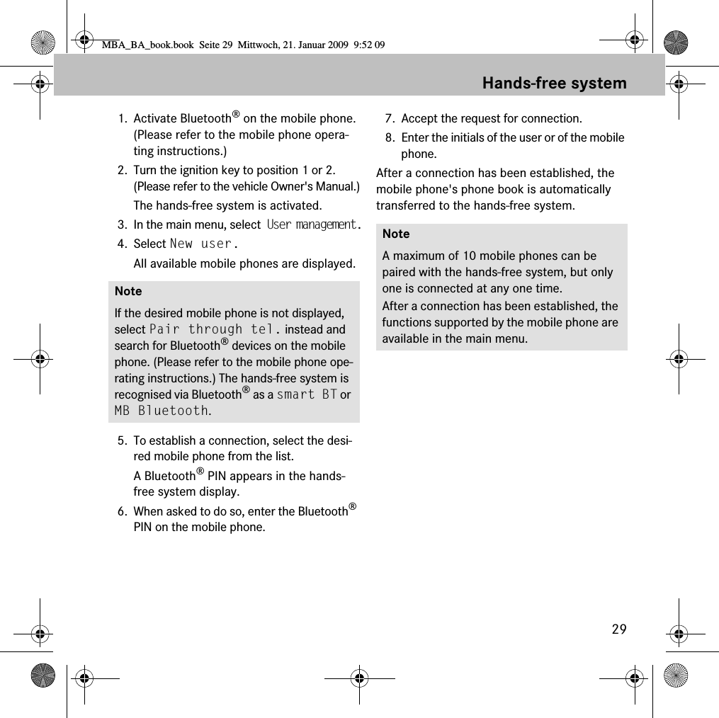 29Hands-free system1. Activate Bluetooth® on the mobile phone. (Please refer to the mobile phone opera-ting instructions.)2. Turn the ignition key to position 1 or 2. (Please refer to the vehicle Owner&apos;s Manual.)The hands-free system is activated.3. In the main menu, select User management.4. Select New user.All available mobile phones are displayed.5. To establish a connection, select the desi-red mobile phone from the list.A Bluetooth® PIN appears in the hands-free system display.6. When asked to do so, enter the Bluetooth® PIN on the mobile phone. 7. Accept the request for connection.8. Enter the initials of the user or of the mobile phone.After a connection has been established, the mobile phone&apos;s phone book is automatically transferred to the hands-free system.NoteIf the desired mobile phone is not displayed, select Pair through tel. instead and search for Bluetooth® devices on the mobile phone. (Please refer to the mobile phone ope-rating instructions.) The hands-free system is recognised via Bluetooth® as a smart BT or MB Bluetooth.NoteA maximum of 10 mobile phones can be paired with the hands-free system, but only one is connected at any one time. After a connection has been established, the functions supported by the mobile phone are available in the main menu.MBA_BA_book.book  Seite 29  Mittwoch, 21. Januar 2009  9:52 09