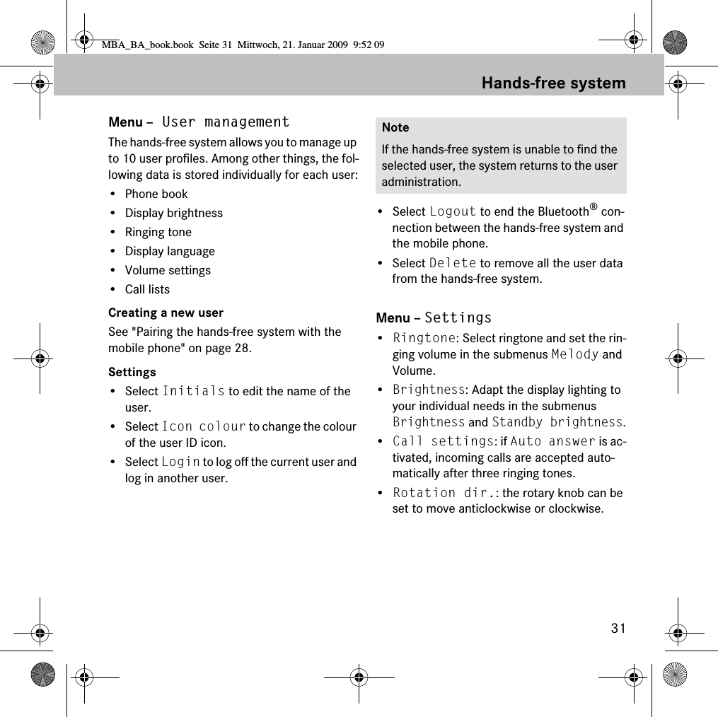 31Hands-free systemMenu – User managementThe hands-free system allows you to manage up to 10 user profiles. Among other things, the fol-lowing data is stored individually for each user:•Phone book• Display brightness• Ringing tone•Display language• Volume settings• Call listsCreating a new userSee &quot;Pairing the hands-free system with the mobile phone&quot; on page 28.Settings• Select Initials to edit the name of the user.• Select Icon colour to change the colour of the user ID icon.• Select Login to log off the current user and log in another user.• Select Logout to end the Bluetooth® con-nection between the hands-free system and the mobile phone.• Select Delete to remove all the user data from the hands-free system.Menu – Settings•Ringtone: Select ringtone and set the rin-ging volume in the submenus Melody and Volume.•Brightness: Adapt the display lighting to your individual needs in the submenus Brightness and Standby brightness.•Call settings: if Auto answer is ac-tivated, incoming calls are accepted auto-matically after three ringing tones.•Rotation dir.: the rotary knob can be set to move anticlockwise or clockwise.NoteIf the hands-free system is unable to find the selected user, the system returns to the user administration.MBA_BA_book.book  Seite 31  Mittwoch, 21. Januar 2009  9:52 09