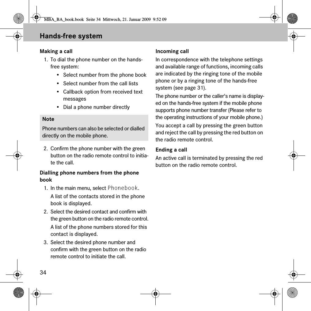 34Hands-free systemMaking a call1. To dial the phone number on the hands-free system:• Select number from the phone book• Select number from the call lists• Callback option from received text messages• Dial a phone number directly2. Confirm the phone number with the green button on the radio remote control to initia-te the call.Dialling phone numbers from the phone book1. In the main menu, select Phonebook.A list of the contacts stored in the phone book is displayed.2. Select the desired contact and confirm with the green button on the radio remote control.A list of the phone numbers stored for this contact is displayed.3. Select the desired phone number and confirm with the green button on the radio remote control to initiate the call.Incoming callIn correspondence with the telephone settings and available range of functions, incoming calls are indicated by the ringing tone of the mobile phone or by a ringing tone of the hands-free system (see page 31). The phone number or the caller&apos;s name is display-ed on the hands-free system if the mobile phone supports phone number transfer (Please refer to the operating instructions of your mobile phone.)You accept a call by pressing the green button and reject the call by pressing the red button on the radio remote control.Ending a callAn active call is terminated by pressing the red button on the radio remote control.NotePhone numbers can also be selected or dialled directly on the mobile phone.MBA_BA_book.book  Seite 34  Mittwoch, 21. Januar 2009  9:52 09