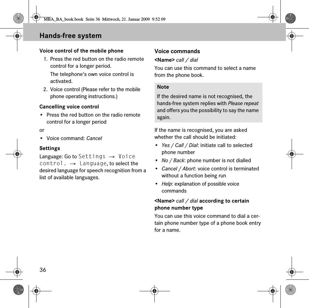 36Hands-free systemVoice control of the mobile phone1. Press the red button on the radio remote control for a longer period.The telephone&apos;s own voice control is activated.2. Voice control (Please refer to the mobile phone operating instructions.)Cancelling voice control• Press the red button on the radio remote control for a longer periodor• Voice command: CancelSettingsLanguage: Go to Settings 씮 Voice control. 씮 Language, to select the desired language for speech recognition from a list of available languages.Voice commands&lt;Name&gt; call / dialYou can use this command to select a name from the phone book.If the name is recognised, you are asked whether the call should be initiated:•Yes / Call / Dial: initiate call to selected phone number•No / Back: phone number is not dialled•Cancel / Abort: voice control is terminated without a function being run•Help: explanation of possible voice commands&lt;Name&gt; call / dial according to certain phone number typeYou can use this voice command to dial a cer-tain phone number type of a phone book entry for a name.NoteIf the desired name is not recognised, the hands-free system replies with Please repeat and offers you the possibility to say the name again.MBA_BA_book.book  Seite 36  Mittwoch, 21. Januar 2009  9:52 09